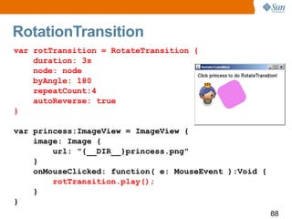 RotationTransition var rotTransition = RotateTransition { duration: 3s node: node byAngle: 180 repeatCount:4 autoReverse: true } var princess:ImageView = ImageView { image: Image { url: "{__DIR__}princess.png" } onMouseClicked: function( e: MouseEvent ):Void { rotTransition.play(); } } 