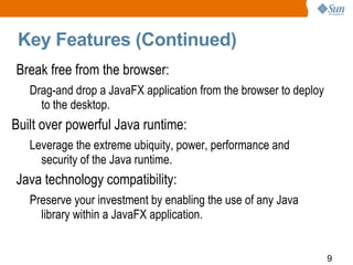 Key Features (Continued) Break free from the browser:  Drag-and drop a JavaFX application from the browser to deploy to the desktop. Built over powerful Java runtime:  Leverage the extreme ubiquity, power, performance and security of the Java runtime. Java technology compatibility:  Preserve your investment by enabling the use of any Java library within a JavaFX application. 