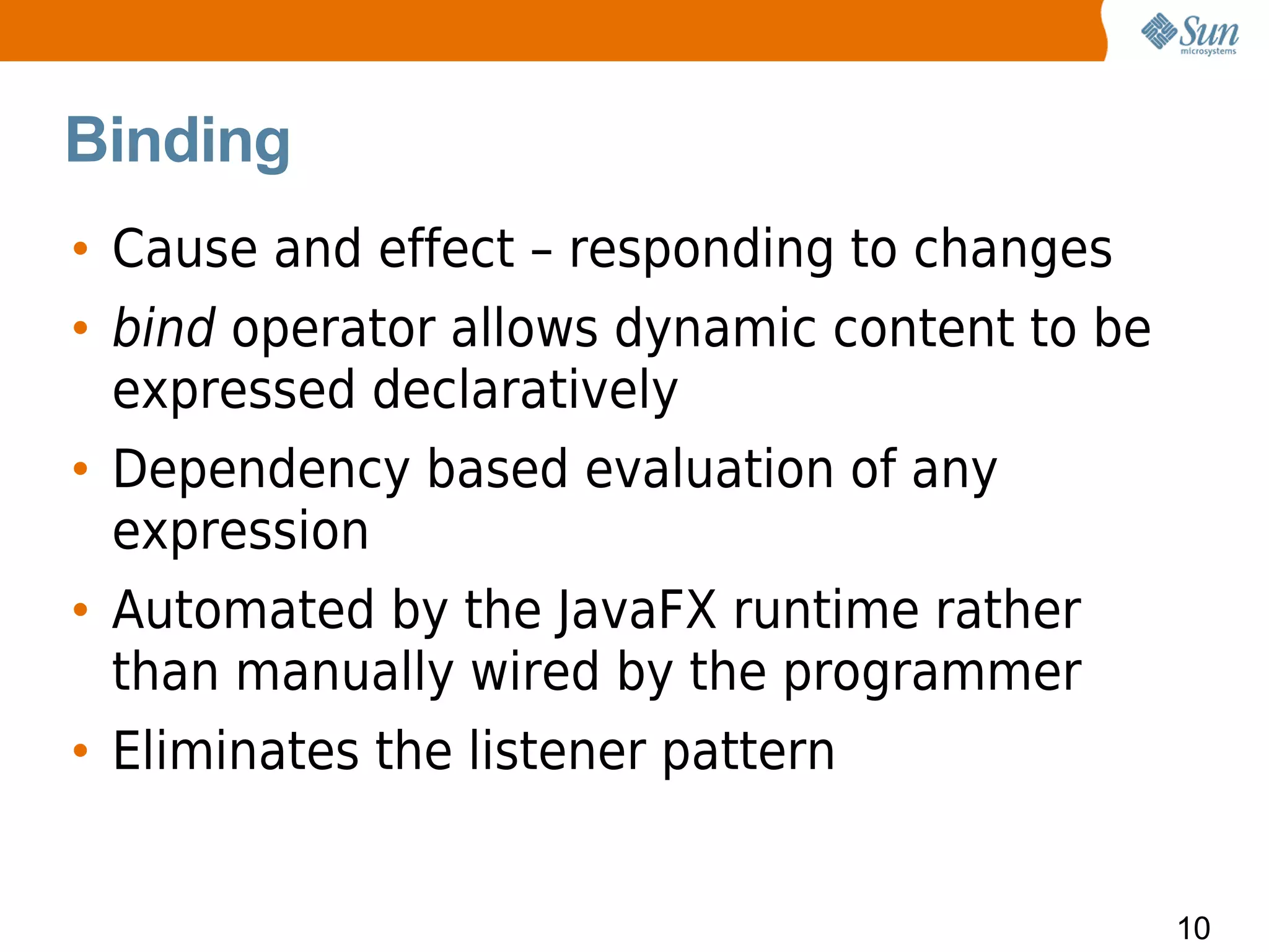 Binding
• Cause and effect – responding to changes
• bind operator allows dynamic content to be
  expressed declaratively
• Dependency based evaluation of any
  expression
• Automated by the JavaFX runtime rather
  than manually wired by the programmer
• Eliminates the listener pattern


                                               10
 