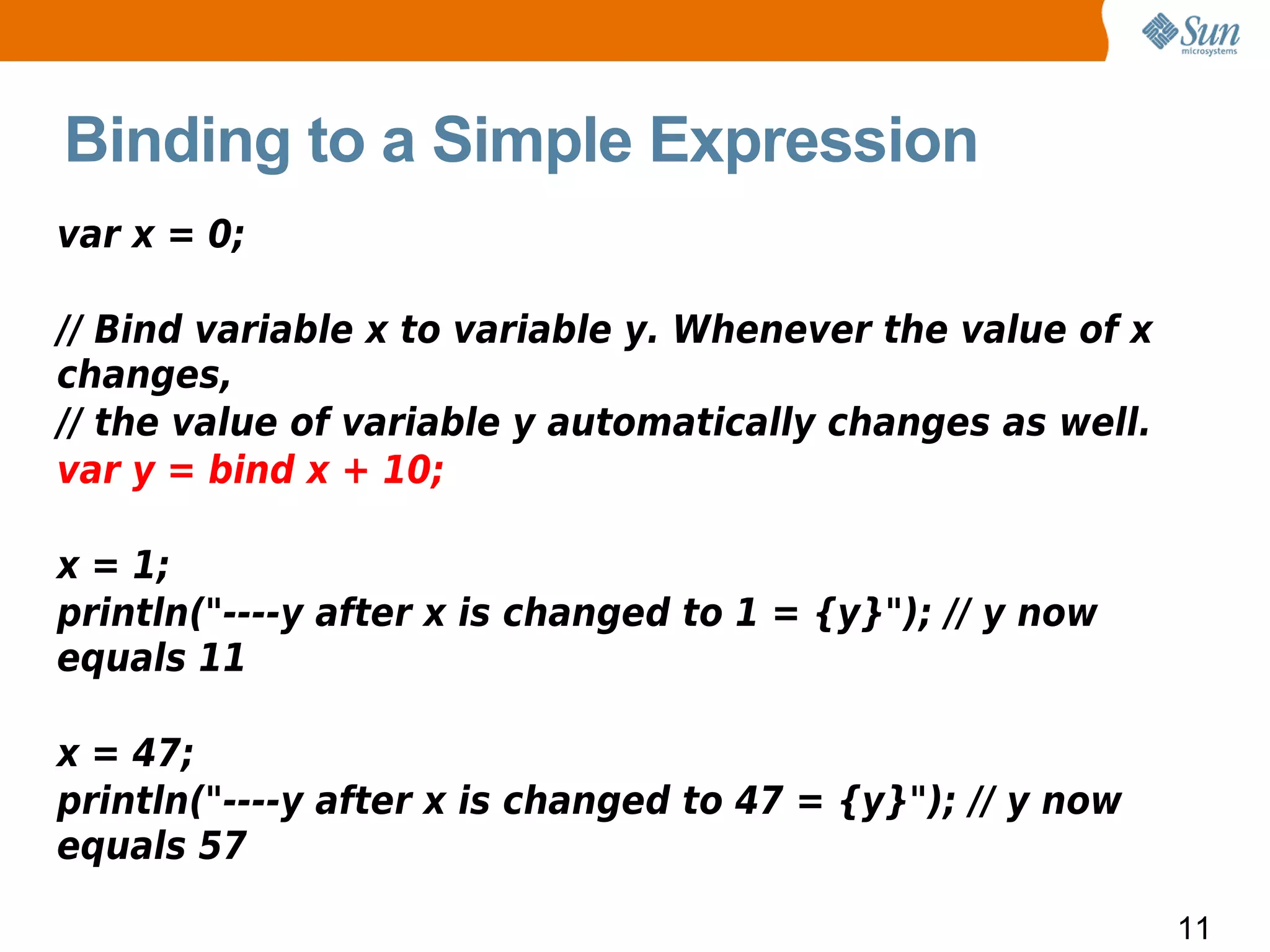 Binding to a Simple Expression
var x = 0;

// Bind variable x to variable y. Whenever the value of x
changes,
// the value of variable y automatically changes as well.
var y = bind x + 10;

x = 1;
println("----y after x is changed to 1 = {y}"); // y now
equals 11

x = 47;
println("----y after x is changed to 47 = {y}"); // y now
equals 57

                                                            11
 