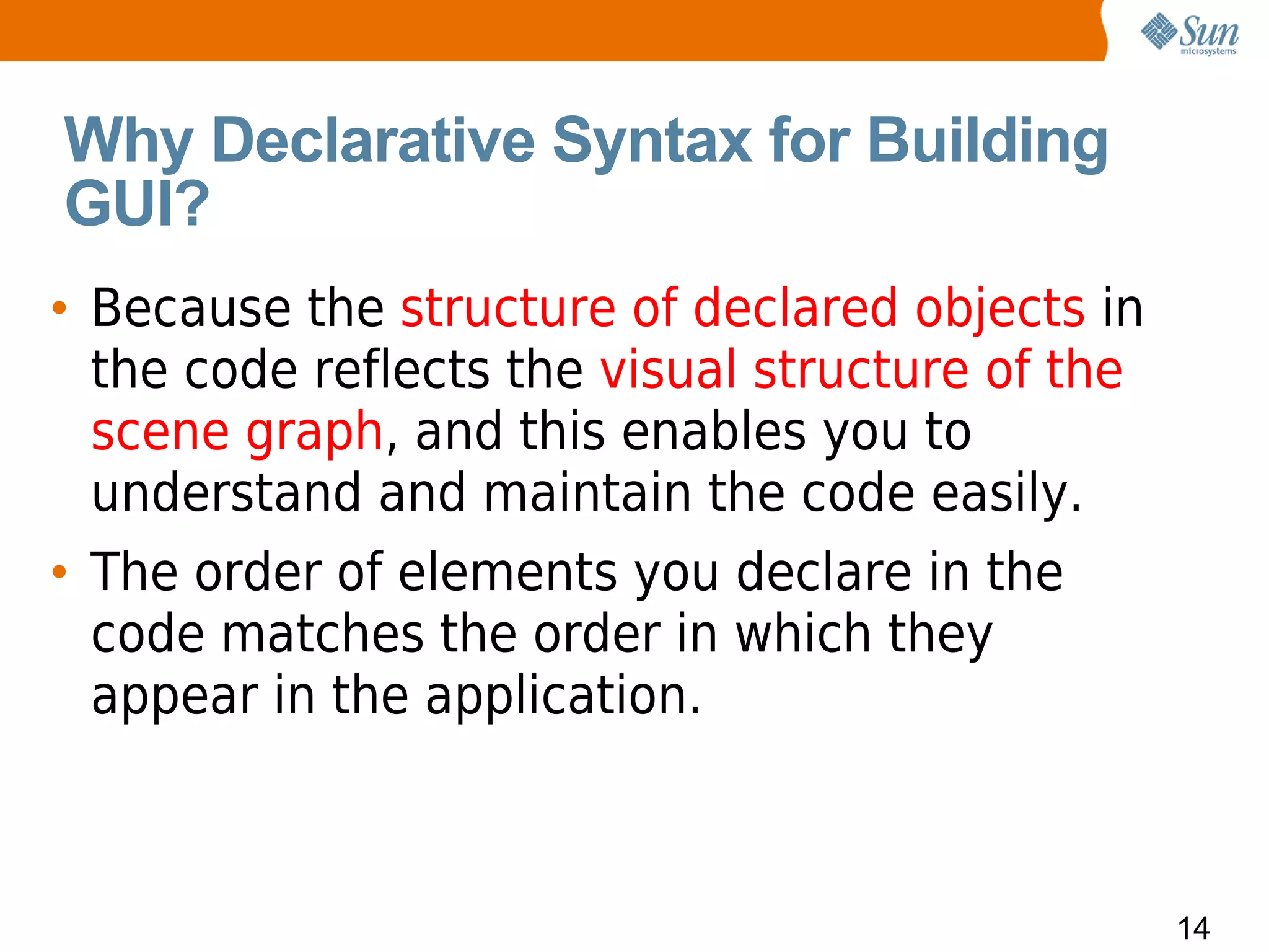 Why Declarative Syntax for Building
GUI?
• Because the structure of declared objects in
  the code reflects the visual structure of the
  scene graph, and this enables you to
  understand and maintain the code easily.
• The order of elements you declare in the
  code matches the order in which they
  appear in the application.



                                                  14
 