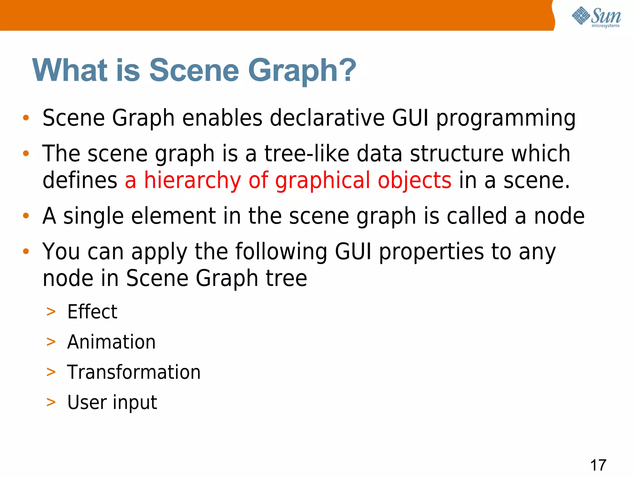 What is Scene Graph?
• Scene Graph enables declarative GUI programming
• The scene graph is a tree-like data structure which
  defines a hierarchy of graphical objects in a scene.
• A single element in the scene graph is called a node
• You can apply the following GUI properties to any
  node in Scene Graph tree
  > Effect
  > Animation
  > Transformation
  > User input


                                                         17
 