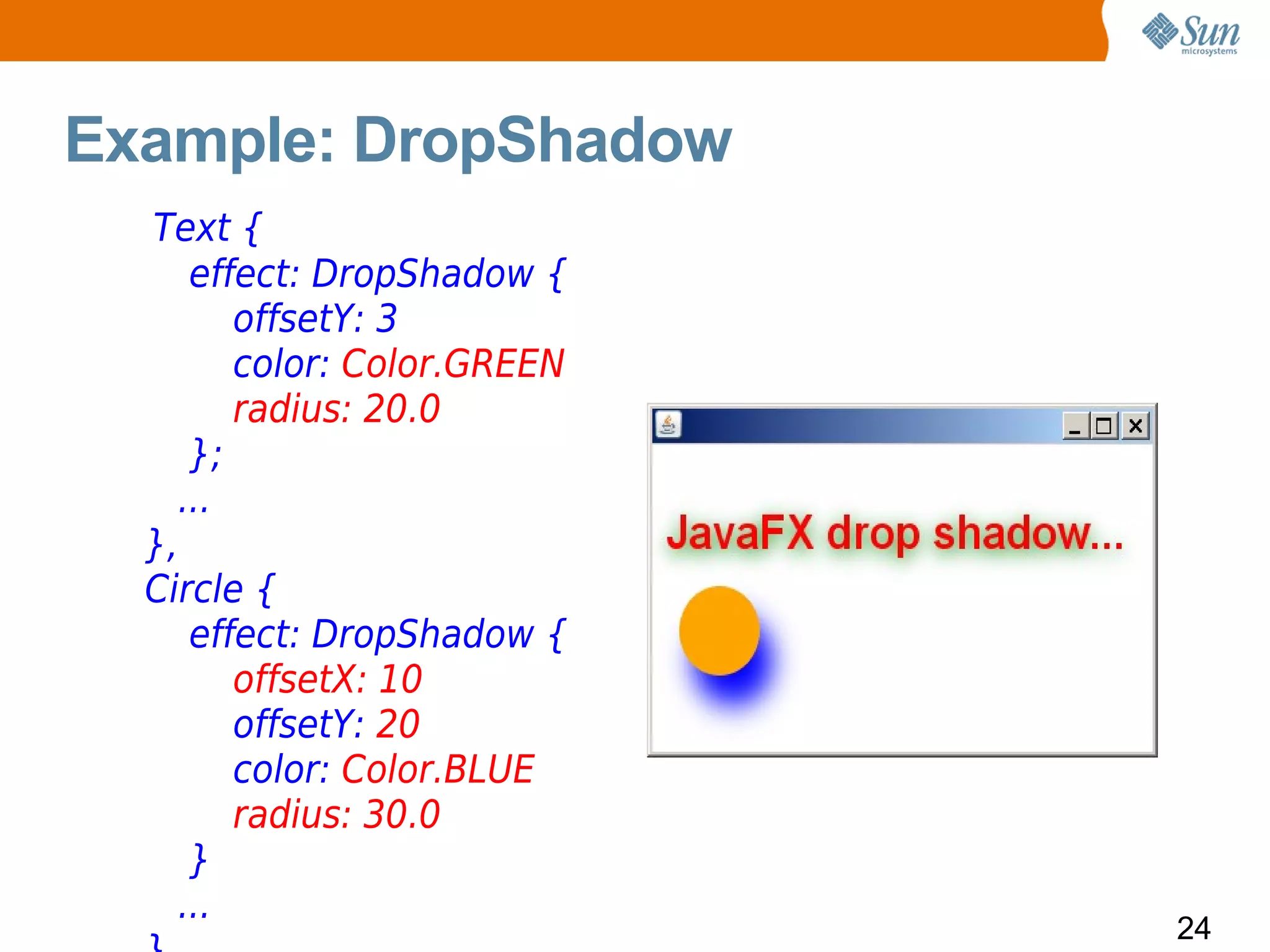 Example: DropShadow
  Text {
     effect: DropShadow {
        offsetY: 3
        color: Color.GREEN
        radius: 20.0
     };
    ...
  },
  Circle {
     effect: DropShadow {
        offsetX: 10
        offsetY: 20
        color: Color.BLUE
        radius: 30.0
     }
    ...
                             24
 