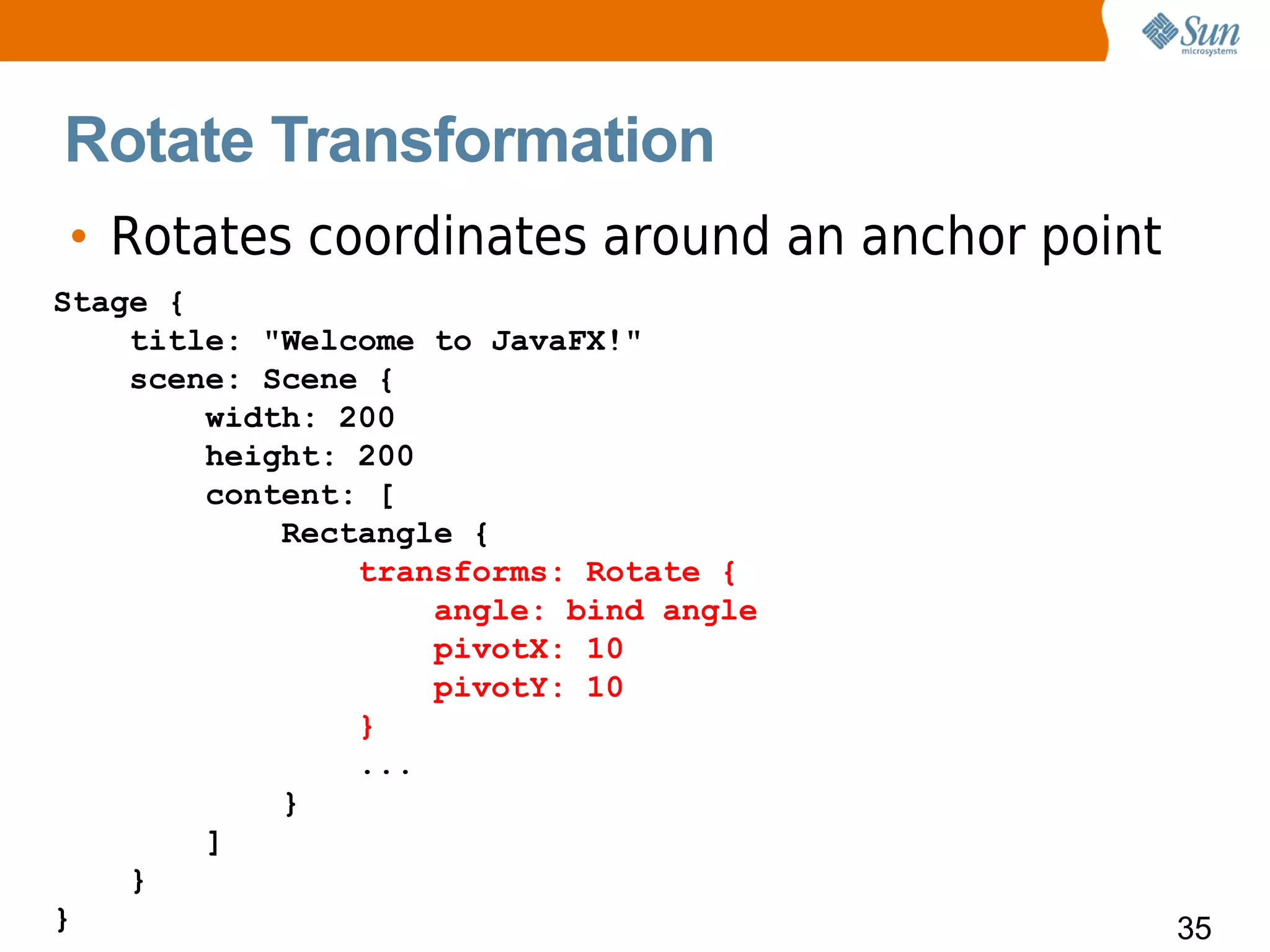 Rotate Transformation
• Rotates coordinates around an anchor point
Stage {
    title: "Welcome to JavaFX!"
    scene: Scene {
        width: 200
        height: 200
        content: [
            Rectangle {
                transforms: Rotate {
                    angle: bind angle
                    pivotX: 10
                    pivotY: 10
                }
                ...
            }
        ]
    }
}                                              35
 