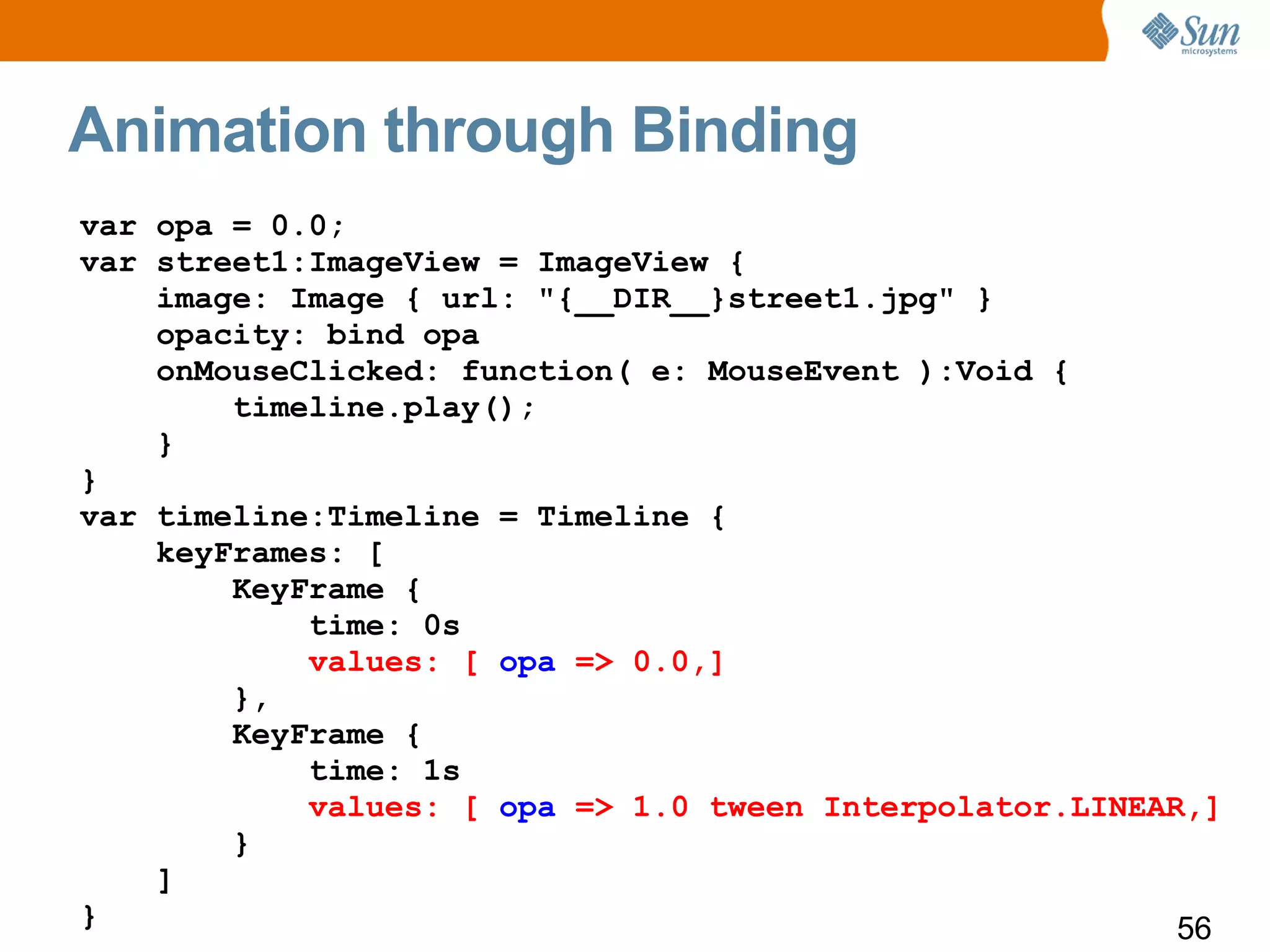 Animation through Binding
var opa = 0.0;
var street1:ImageView = ImageView {
    image: Image { url: "{__DIR__}street1.jpg" }
    opacity: bind opa
    onMouseClicked: function( e: MouseEvent ):Void {
        timeline.play();
    }
}
var timeline:Timeline = Timeline {
    keyFrames: [
        KeyFrame {
            time: 0s
            values: [ opa => 0.0,]
        },
        KeyFrame {
            time: 1s
            values: [ opa => 1.0 tween Interpolator.LINEAR,]
        }
    ]
}                                                         56
 