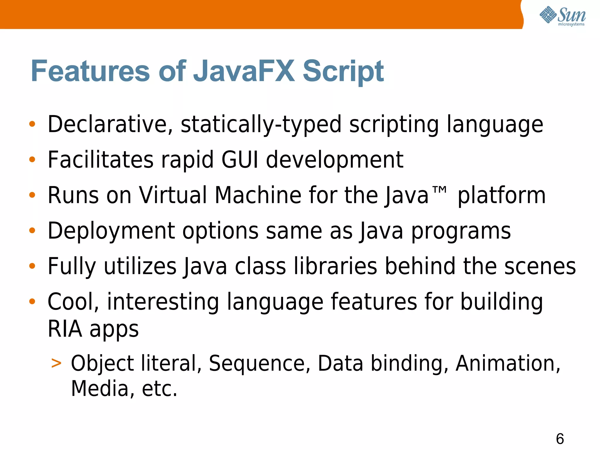 Features of JavaFX Script
• Declarative, statically-typed scripting language
• Facilitates rapid GUI development
• Runs on Virtual Machine for the Java™ platform
• Deployment options same as Java programs
• Fully utilizes Java class libraries behind the scenes
• Cool, interesting language features for building
  RIA apps
  > Object literal, Sequence, Data binding, Animation,
    Media, etc.

                                                     6
 