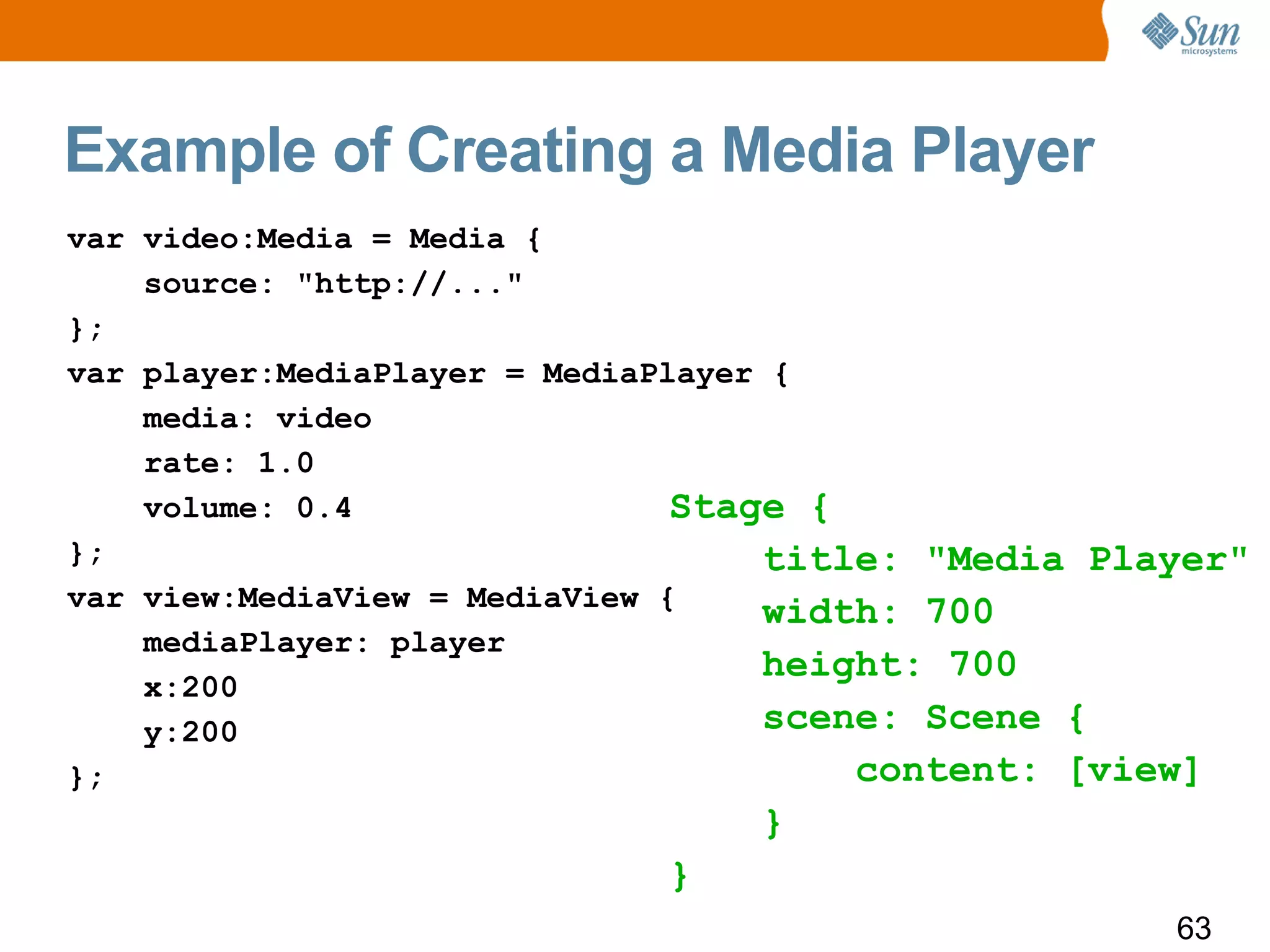 Example of Creating a Media Player
var video:Media = Media {
    source: "http://..."
};
var player:MediaPlayer = MediaPlayer {
    media: video
    rate: 1.0
    volume: 0.4                 Stage {
};                                  title: "Media Player"
var view:MediaView = MediaView {
                                    width: 700
    mediaPlayer: player
                                    height: 700
    x:200
    y:200                           scene: Scene {
};                                      content: [view]
                                 }
                            }
                                                     63
 