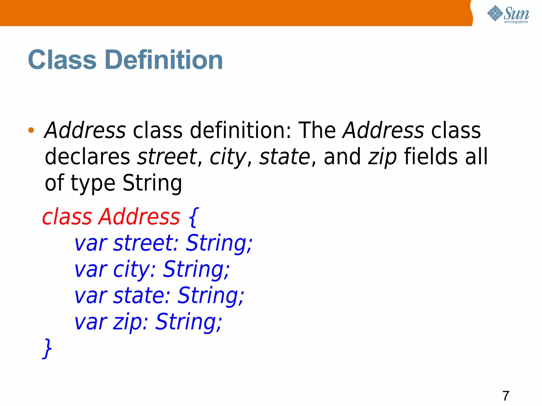 Class Definition

• Address class definition: The Address class
  declares street, city, state, and zip fields all
  of type String
  class Address {
     var street: String;
     var city: String;
     var state: String;
     var zip: String;
  }
                                                     7
 