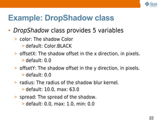 Example: DropShadow class
• DropShadow class provides 5 variables
  > color: The shadow Color
     > default: Color.BLACK
  > offsetX: The shadow offset in the x direction, in pixels.
     > default: 0.0
  > offsetY: The shadow offset in the y direction, in pixels.
     > default: 0.0
  > radius: The radius of the shadow blur kernel.
     > default: 10.0, max: 63.0
  > spread: The spread of the shadow.
     > default: 0.0, max: 1.0, min: 0.0

                                                                22
 