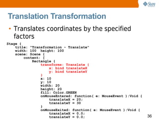 Translation Transformation
• Translates coordinates by the specified
  factors
Stage {
    title: "Transformation - Translate"
    width: 100 height: 100
    scene: Scene {
        content: [
            Rectangle {
                transforms: Translate {
                    x: bind translateX
                    y: bind translateY
                }
                x: 10
                y: 10
                width: 20
                height: 20
                fill: Color.GREEN
                onMouseEntered: function( e: MouseEvent ):Void {
                    translateX = 20;
                    translateY = 30
                }
                onMouseExited: function( e: MouseEvent ):Void {
                    translateX = 0.0;
                    translateY = 0.0;                              36
 