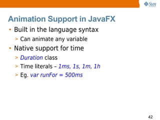 Animation Support in JavaFX
• Built in the language syntax
  > Can animate any variable
• Native support for time
  > Duration class
  > Time literals – 1ms, 1s, 1m, 1h
  > Eg. var runFor = 500ms




                                      42
 