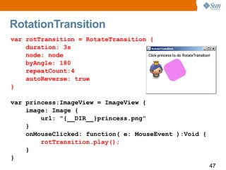 RotationTransition
var rotTransition = RotateTransition {
    duration: 3s
    node: node
    byAngle: 180
    repeatCount:4
    autoReverse: true
}

var princess:ImageView = ImageView {
    image: Image {
        url: "{__DIR__}princess.png"
    }
    onMouseClicked: function( e: MouseEvent ):Void {
        rotTransition.play();
    }
}
                                                       47
 