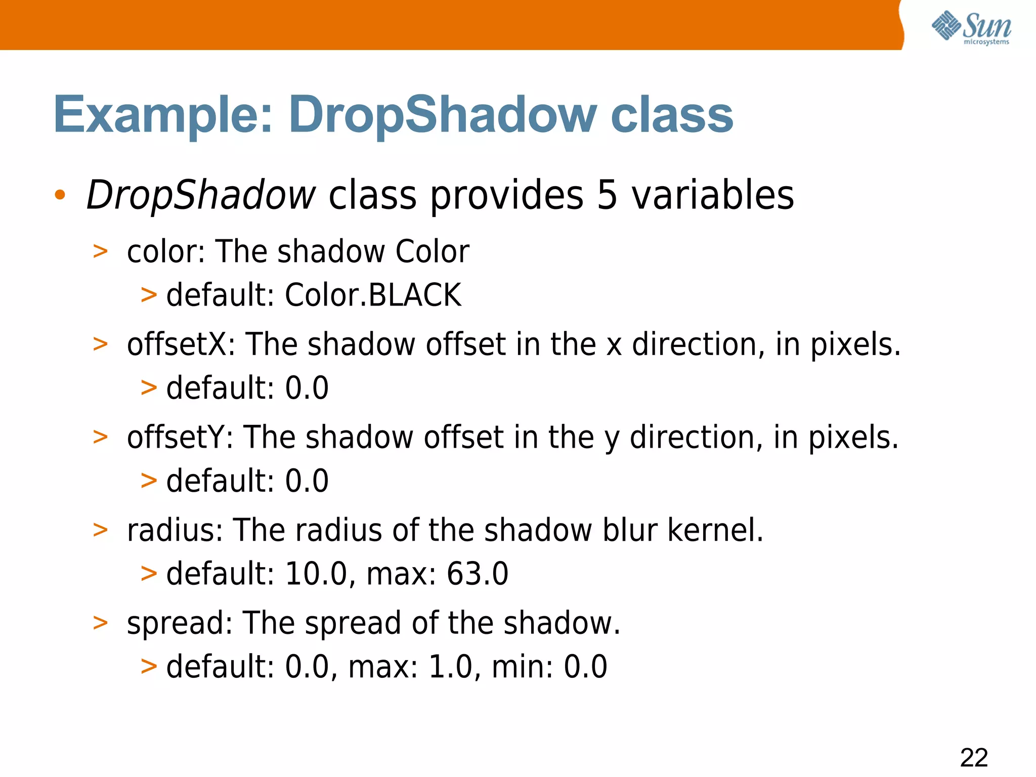 Example: DropShadow class
• DropShadow class provides 5 variables
  > color: The shadow Color
     > default: Color.BLACK
  > offsetX: The shadow offset in the x direction, in pixels.
     > default: 0.0
  > offsetY: The shadow offset in the y direction, in pixels.
     > default: 0.0
  > radius: The radius of the shadow blur kernel.
     > default: 10.0, max: 63.0
  > spread: The spread of the shadow.
     > default: 0.0, max: 1.0, min: 0.0

                                                                22
 