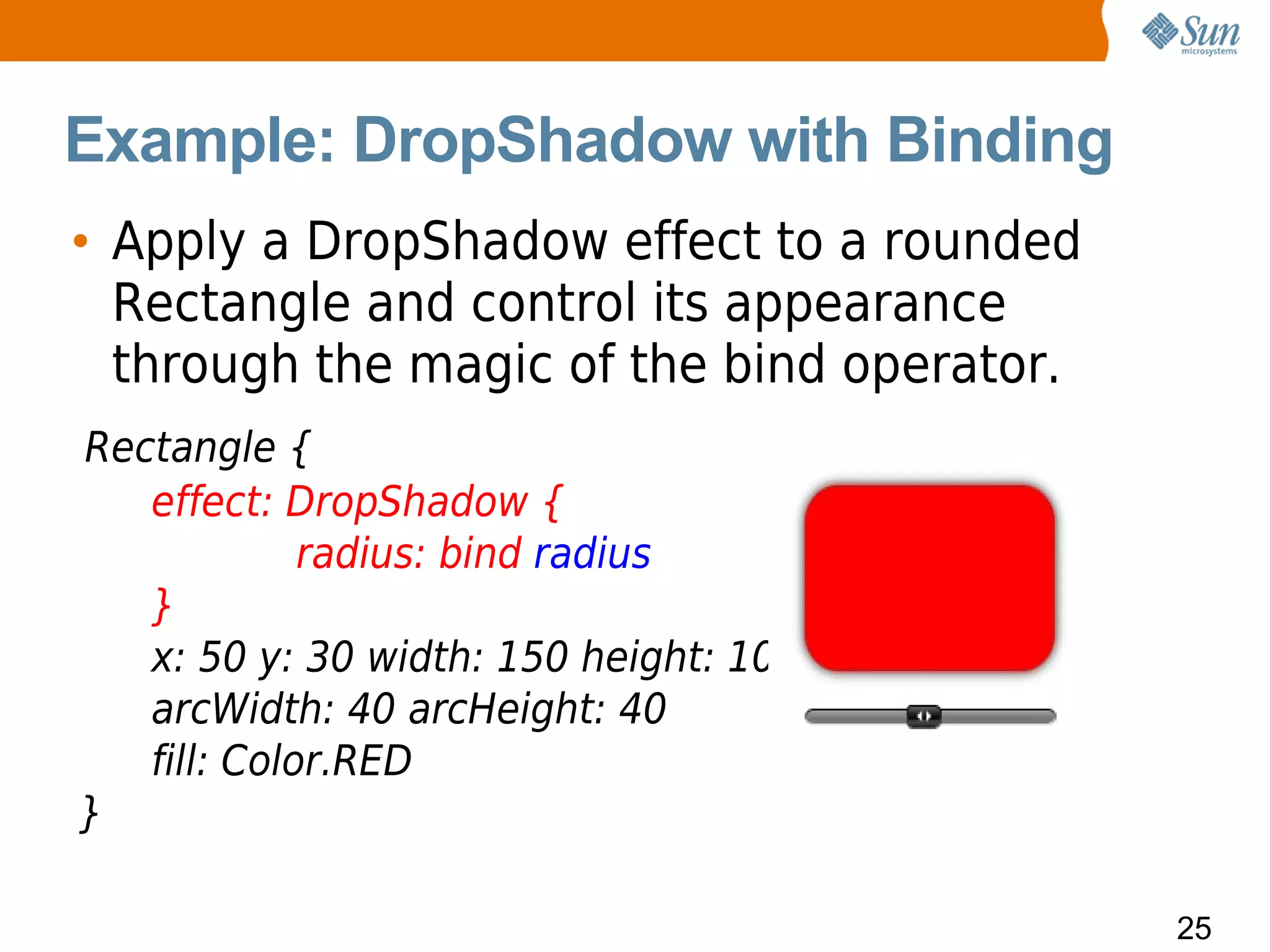 Example: DropShadow with Binding
• Apply a DropShadow effect to a rounded
  Rectangle and control its appearance
  through the magic of the bind operator.
Rectangle {
   effect: DropShadow {
             radius: bind radius
   }
   x: 50 y: 30 width: 150 height: 100
   arcWidth: 40 arcHeight: 40
   fill: Color.RED
}

                                            25
 