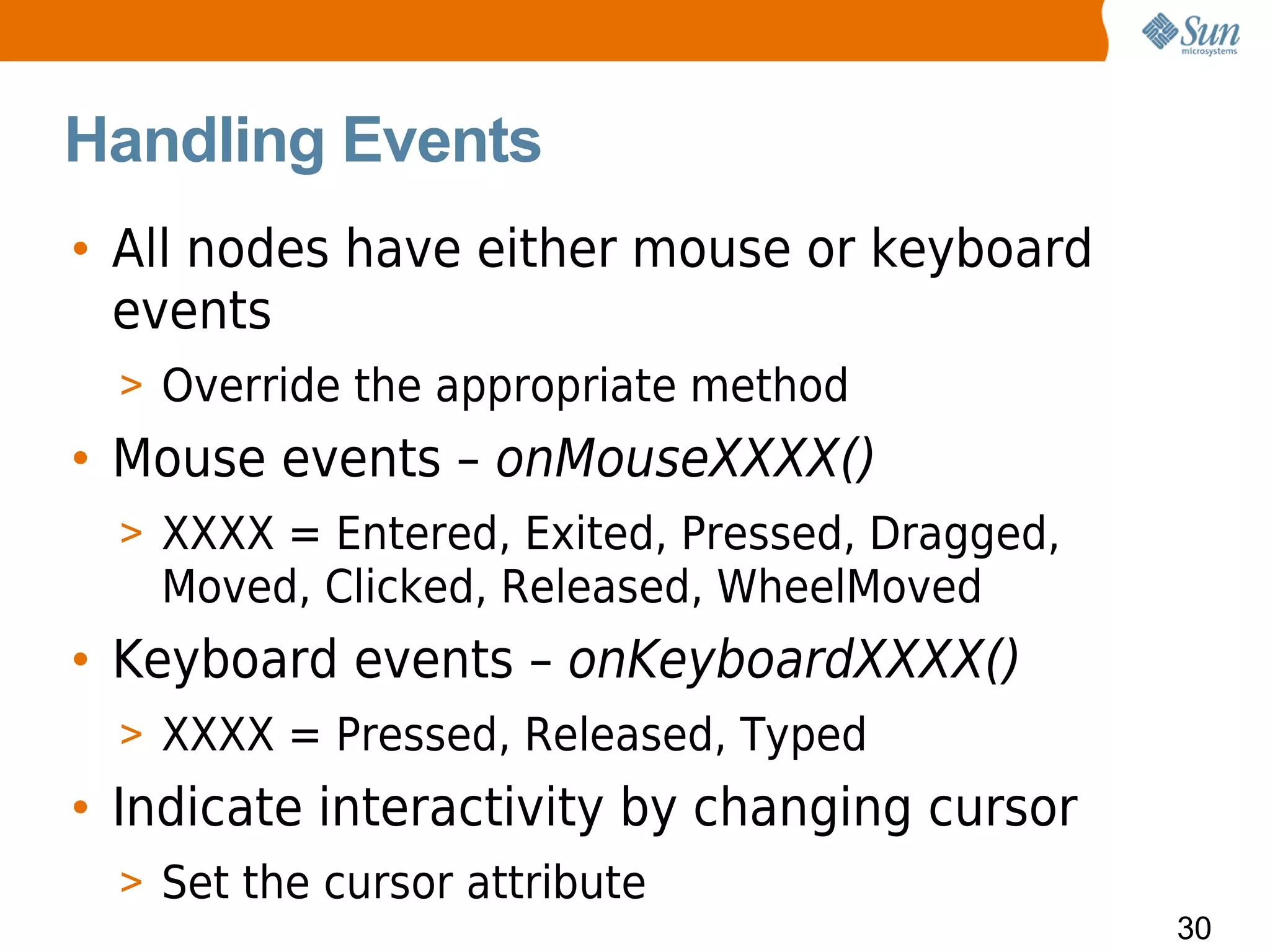 Handling Events
• All nodes have either mouse or keyboard
  events
  > Override the appropriate method
• Mouse events – onMouseXXXX()
  > XXXX = Entered, Exited, Pressed, Dragged,
    Moved, Clicked, Released, WheelMoved
• Keyboard events – onKeyboardXXXX()
  > XXXX = Pressed, Released, Typed
• Indicate interactivity by changing cursor
  > Set the cursor attribute
                                                30
 