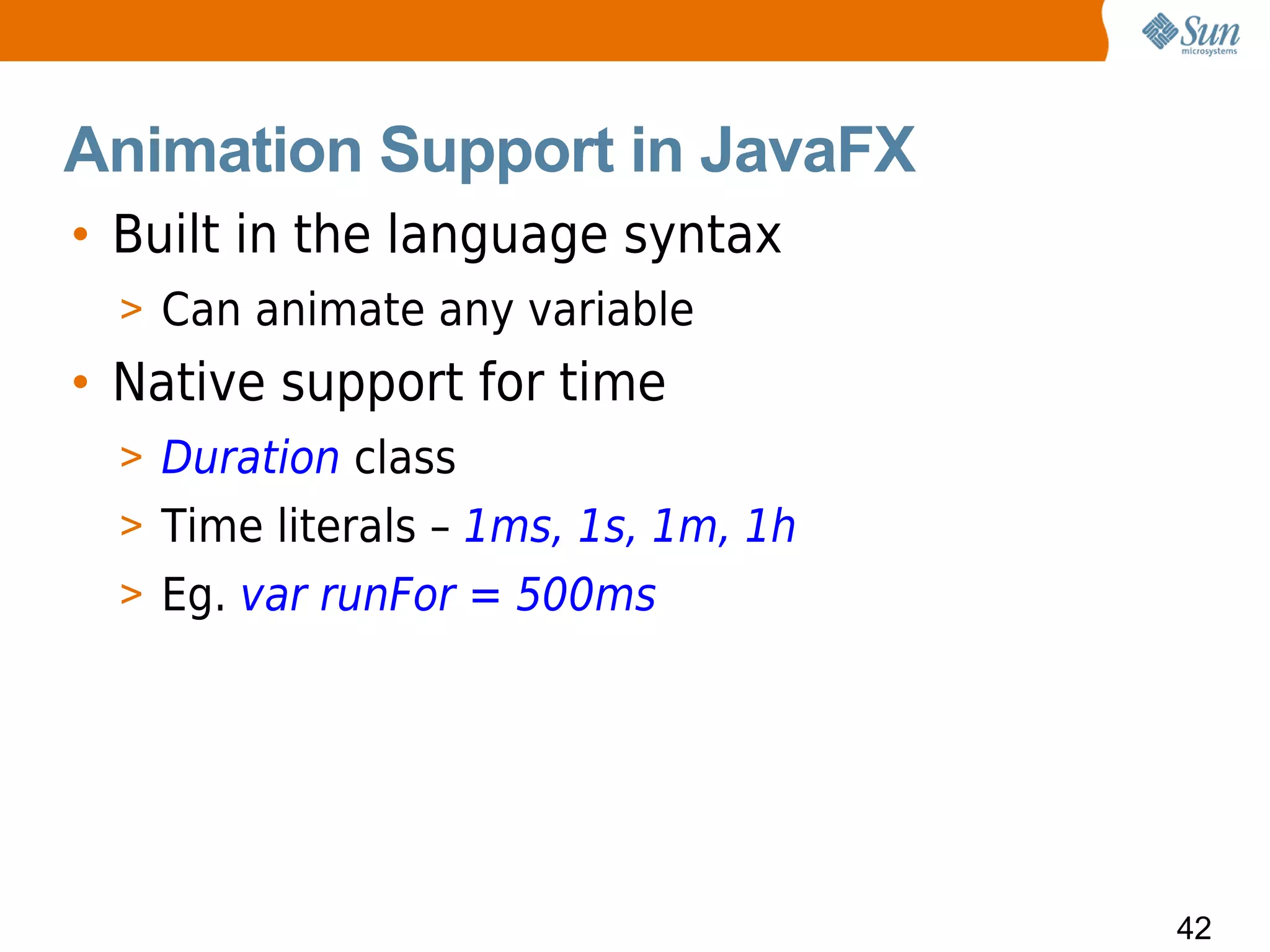 Animation Support in JavaFX
• Built in the language syntax
  > Can animate any variable
• Native support for time
  > Duration class
  > Time literals – 1ms, 1s, 1m, 1h
  > Eg. var runFor = 500ms




                                      42
 