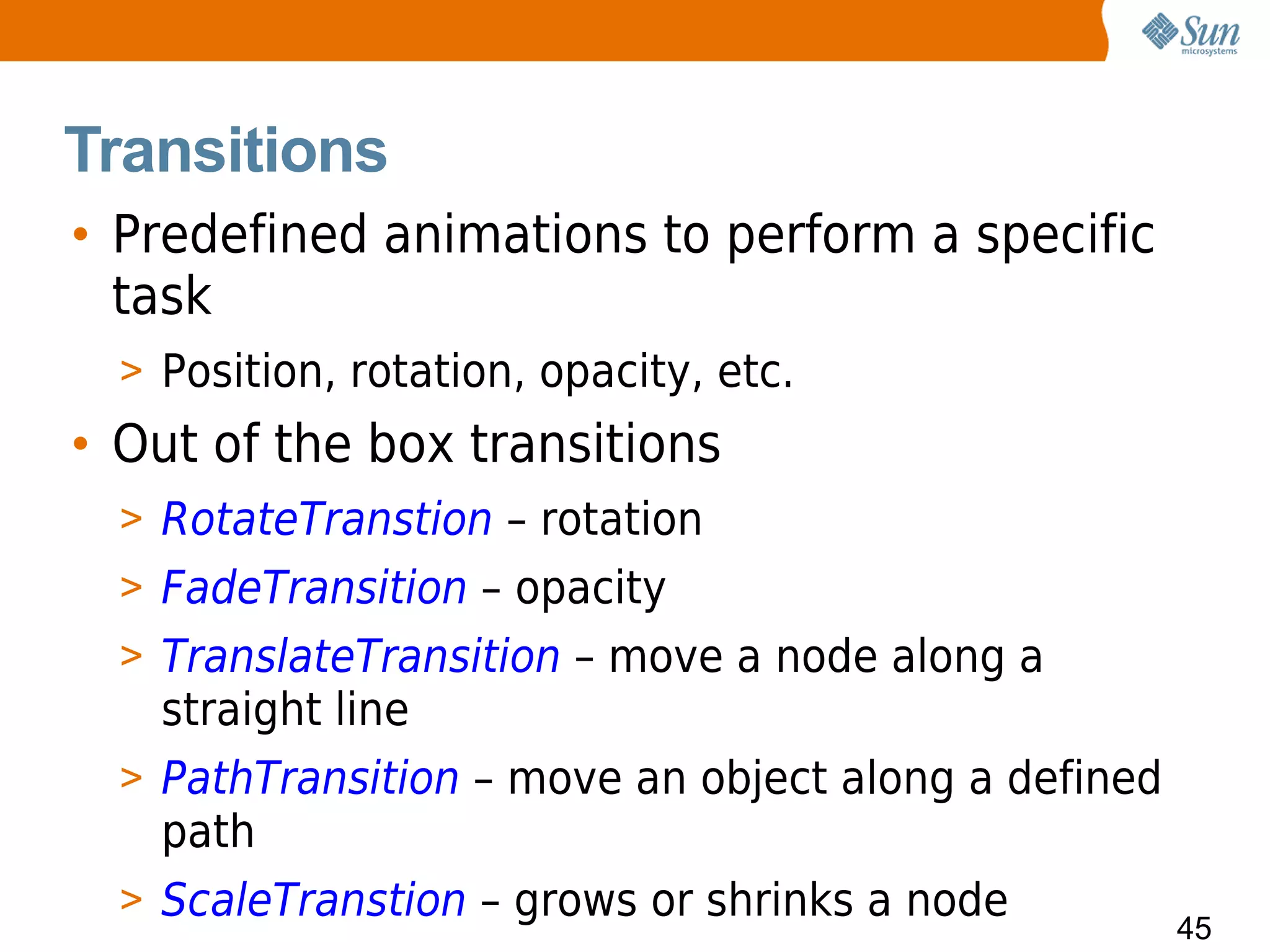 Transitions
• Predefined animations to perform a specific
  task
  > Position, rotation, opacity, etc.
• Out of the box transitions
  > RotateTranstion – rotation
  > FadeTransition – opacity
  > TranslateTransition – move a node along a
    straight line
  > PathTransition – move an object along a defined
    path
  > ScaleTranstion – grows or shrinks a node
                                                      45
 