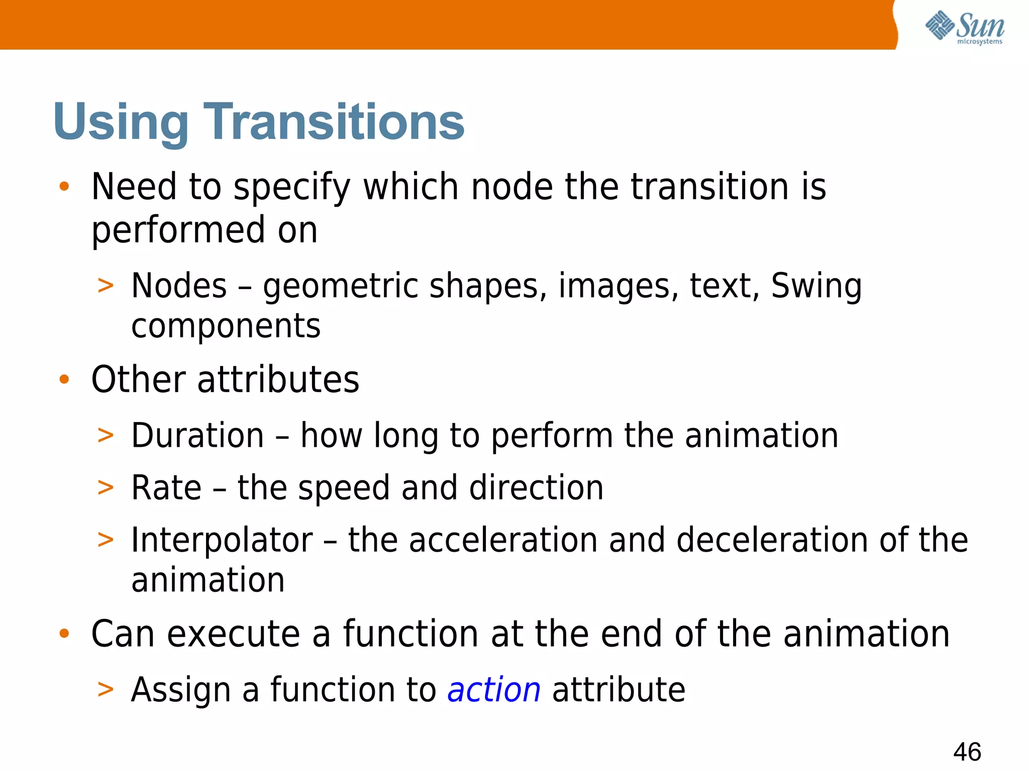 Using Transitions
• Need to specify which node the transition is
  performed on
  > Nodes – geometric shapes, images, text, Swing
    components
• Other attributes
  > Duration – how long to perform the animation
  > Rate – the speed and direction
  > Interpolator – the acceleration and deceleration of the
    animation
• Can execute a function at the end of the animation
  > Assign a function to action attribute
                                                         46
 