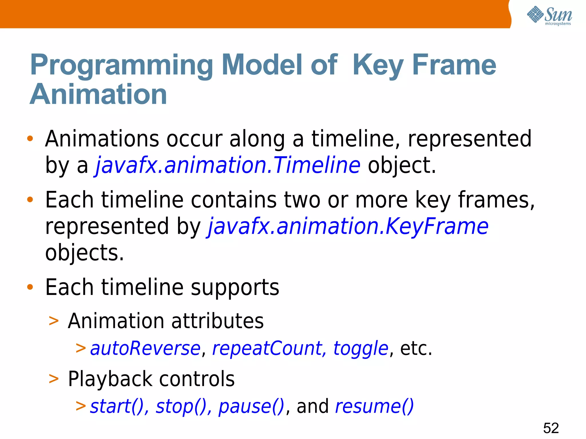 Programming Model of Key Frame
Animation
• Animations occur along a timeline, represented
  by a javafx.animation.Timeline object.
• Each timeline contains two or more key frames,
  represented by javafx.animation.KeyFrame
  objects.
• Each timeline supports
  > Animation attributes
     > autoReverse, repeatCount, toggle, etc.
  > Playback controls
     > start(), stop(), pause(), and resume()
                                                   52
 