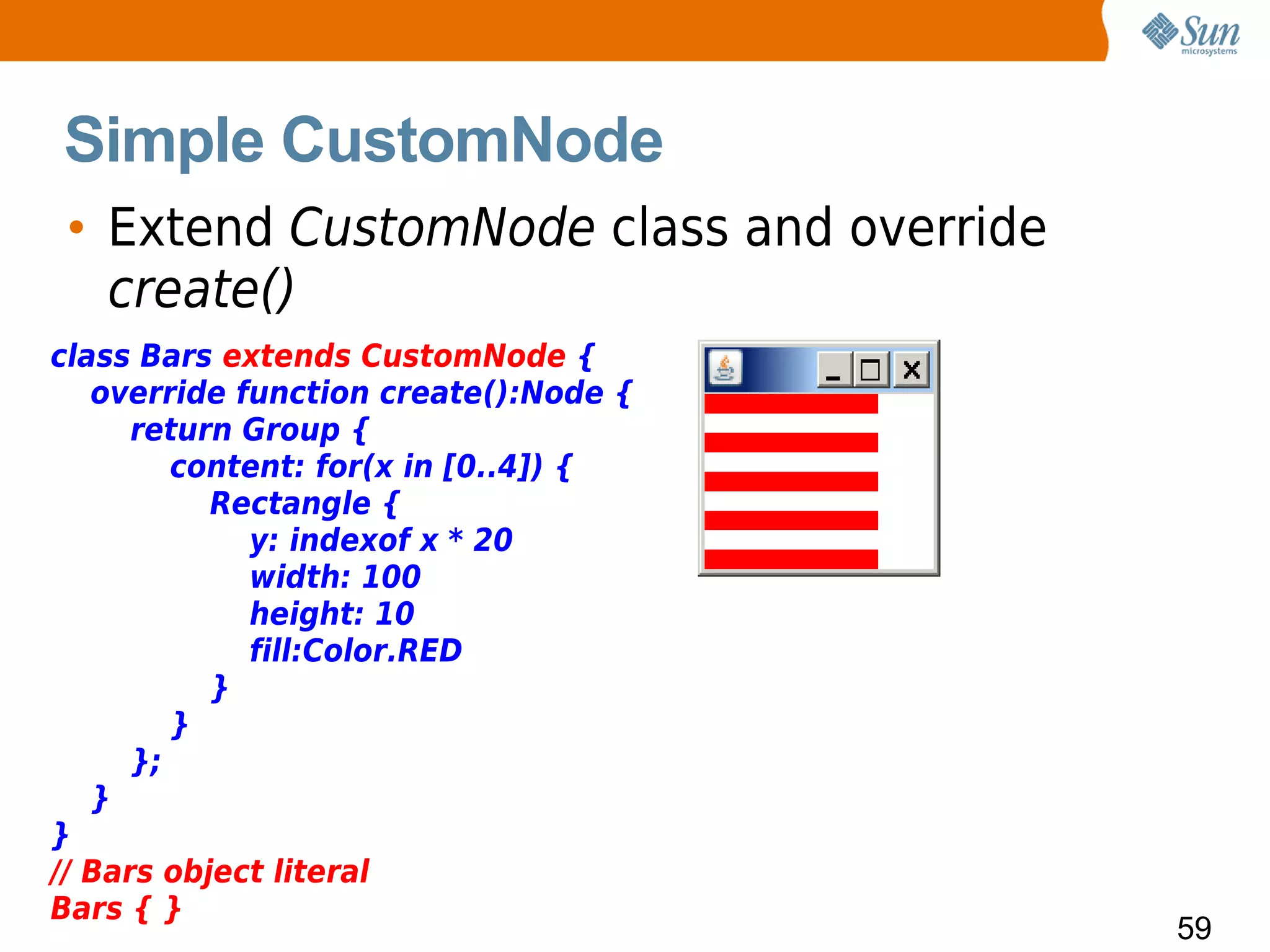 Simple CustomNode
 • Extend CustomNode class and override
   create()
class Bars extends CustomNode {
   override function create():Node {
      return Group {
         content: for(x in [0..4]) {
           Rectangle {
             y: indexof x * 20
             width: 100
             height: 10
             fill:Color.RED
           }
         }
      };
   }
}
// Bars object literal
Bars { }
                                          59
 