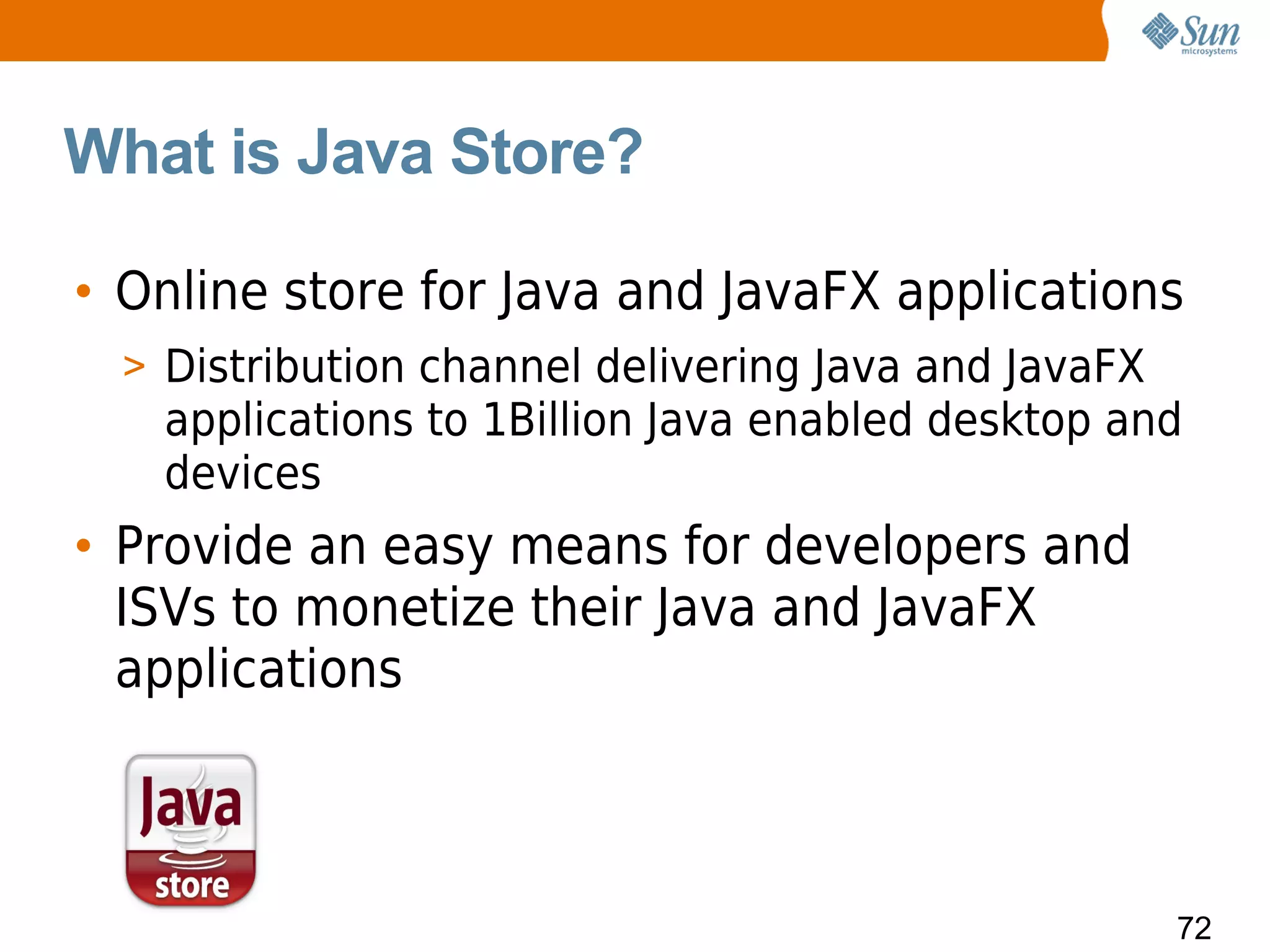 What is Java Store?

• Online store for Java and JavaFX applications
  > Distribution channel delivering Java and JavaFX
    applications to 1Billion Java enabled desktop and
    devices
• Provide an easy means for developers and
  ISVs to monetize their Java and JavaFX
  applications



                                                      72
 