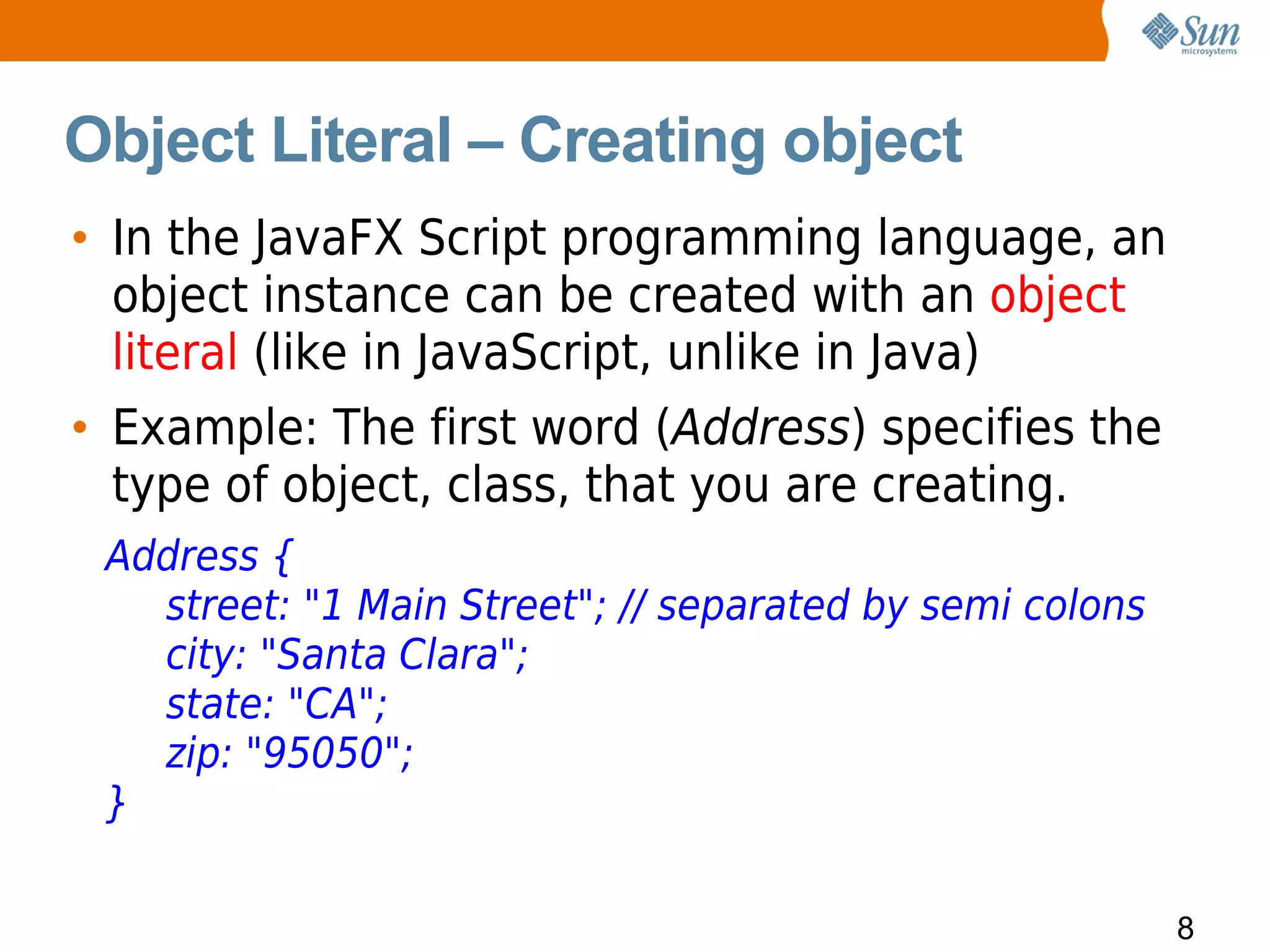 Object Literal – Creating object
• In the JavaFX Script programming language, an
  object instance can be created with an object
  literal (like in JavaScript, unlike in Java)
• Example: The first word (Address) specifies the
  type of object, class, that you are creating.
 Address {
   street: "1 Main Street"; // separated by semi colons
   city: "Santa Clara";
   state: "CA";
   zip: "95050";
 }

                                                          8
 