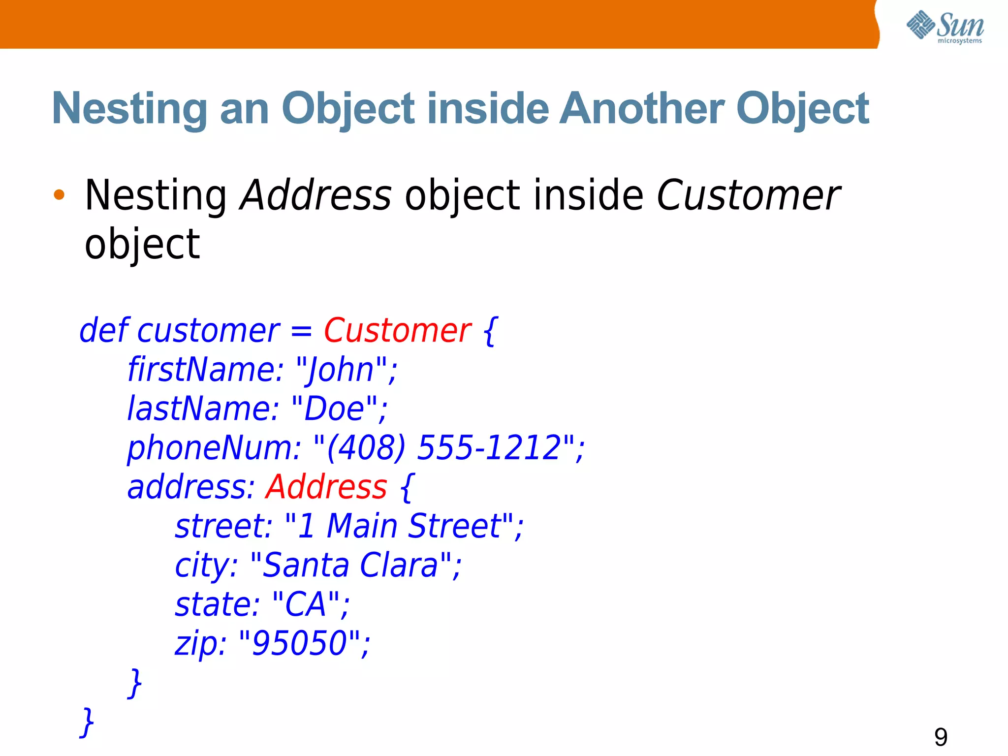 Nesting an Object inside Another Object
• Nesting Address object inside Customer
  object
 def customer = Customer {
    firstName: "John";
    lastName: "Doe";
    phoneNum: "(408) 555-1212";
    address: Address {
        street: "1 Main Street";
        city: "Santa Clara";
        state: "CA";
        zip: "95050";
    }
 }                                         9
 