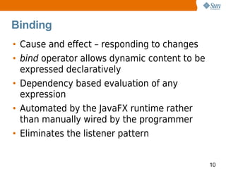 Binding
• Cause and effect – responding to changes
• bind operator allows dynamic content to be
  expressed declaratively
• Dependency based evaluation of any
  expression
• Automated by the JavaFX runtime rather
  than manually wired by the programmer
• Eliminates the listener pattern


                                               10
 