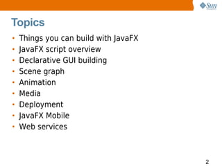 Topics
•   Things you can build with JavaFX
•   JavaFX script overview
•   Declarative GUI building
•   Scene graph
•   Animation
•   Media
•   Deployment
•   JavaFX Mobile
•   Web services



                                       2
 