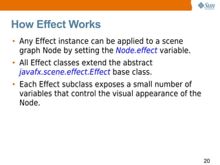 How Effect Works
• Any Effect instance can be applied to a scene
  graph Node by setting the Node.effect variable.
• All Effect classes extend the abstract
  javafx.scene.effect.Effect base class.
• Each Effect subclass exposes a small number of
  variables that control the visual appearance of the
  Node.




                                                        20
 