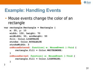 Example: Handling Events
• Mouse events change the color of an
  rectangle
var rectangle:Rectangle = Rectangle {
    x: 20, y: 10
    width: 150, height: 70
    arcWidth: 50, arcHeight: 50
    fill: Color.LIGHTBLUE
    stroke: Color.ROYALBLUE
    strokeWidth: 3
    onMouseEntered: function( e: MouseEvent ):Void {
        rectangle.fill = Color.WHITESMOKE;
    }
    onMouseExited: function( e: MouseEvent ):Void {
        rectangle.fill = Color.LIGHTBLUE;
    }
}
                                                       31
 