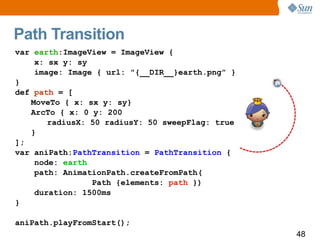 Path Transition
var earth:ImageView = ImageView {
    x: sx y: sy
    image: Image { url: "{__DIR__}earth.png” }
}
def path = [
   MoveTo { x: sx y: sy}
   ArcTo { x: 0 y: 200
       radiusX: 50 radiusY: 50 sweepFlag: true
   }
];
var aniPath:PathTransition = PathTransition {
    node: earth
    path: AnimationPath.createFromPath(
                Path {elements: path })
    duration: 1500ms
}

aniPath.playFromStart();
                                                 48
 