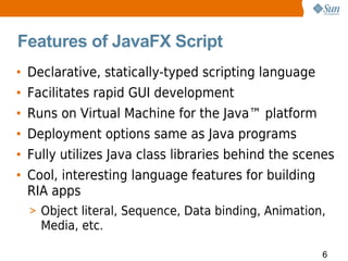 Features of JavaFX Script
• Declarative, statically-typed scripting language
• Facilitates rapid GUI development
• Runs on Virtual Machine for the Java™ platform
• Deployment options same as Java programs
• Fully utilizes Java class libraries behind the scenes
• Cool, interesting language features for building
  RIA apps
  > Object literal, Sequence, Data binding, Animation,
    Media, etc.

                                                     6
 