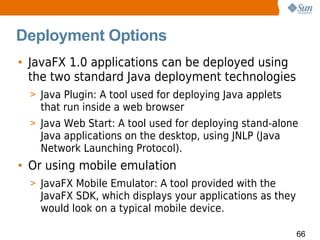 Deployment Options
• JavaFX 1.0 applications can be deployed using
  the two standard Java deployment technologies
  > Java Plugin: A tool used for deploying Java applets
    that run inside a web browser
  > Java Web Start: A tool used for deploying stand-alone
    Java applications on the desktop, using JNLP (Java
    Network Launching Protocol).
• Or using mobile emulation
  > JavaFX Mobile Emulator: A tool provided with the
    JavaFX SDK, which displays your applications as they
    would look on a typical mobile device.

                                                           66
 