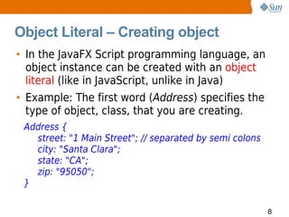 Object Literal – Creating object
• In the JavaFX Script programming language, an
  object instance can be created with an object
  literal (like in JavaScript, unlike in Java)
• Example: The first word (Address) specifies the
  type of object, class, that you are creating.
 Address {
   street: "1 Main Street"; // separated by semi colons
   city: "Santa Clara";
   state: "CA";
   zip: "95050";
 }

                                                          8
 