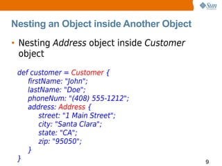 Nesting an Object inside Another Object
• Nesting Address object inside Customer
  object
 def customer = Customer {
    firstName: "John";
    lastName: "Doe";
    phoneNum: "(408) 555-1212";
    address: Address {
        street: "1 Main Street";
        city: "Santa Clara";
        state: "CA";
        zip: "95050";
    }
 }                                         9
 