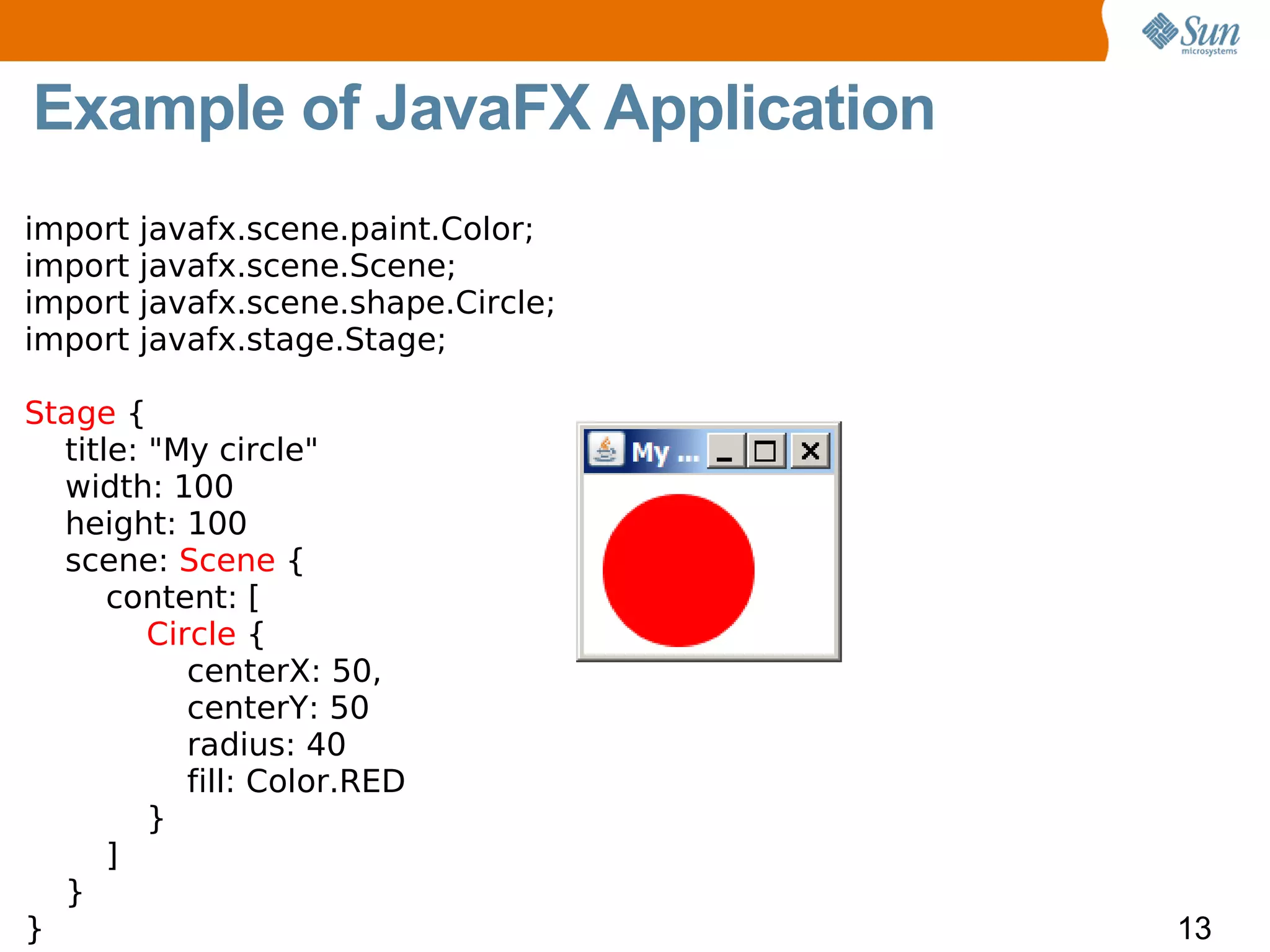 Example of JavaFX Application
import   javafx.scene.paint.Color;
import   javafx.scene.Scene;
import   javafx.scene.shape.Circle;
import   javafx.stage.Stage;

Stage {
  title: "My circle"
  width: 100
  height: 100
  scene: Scene {
      content: [
         Circle {
            centerX: 50,
            centerY: 50
            radius: 40
            fill: Color.RED
         }
      ]
  }
}                                     13
 