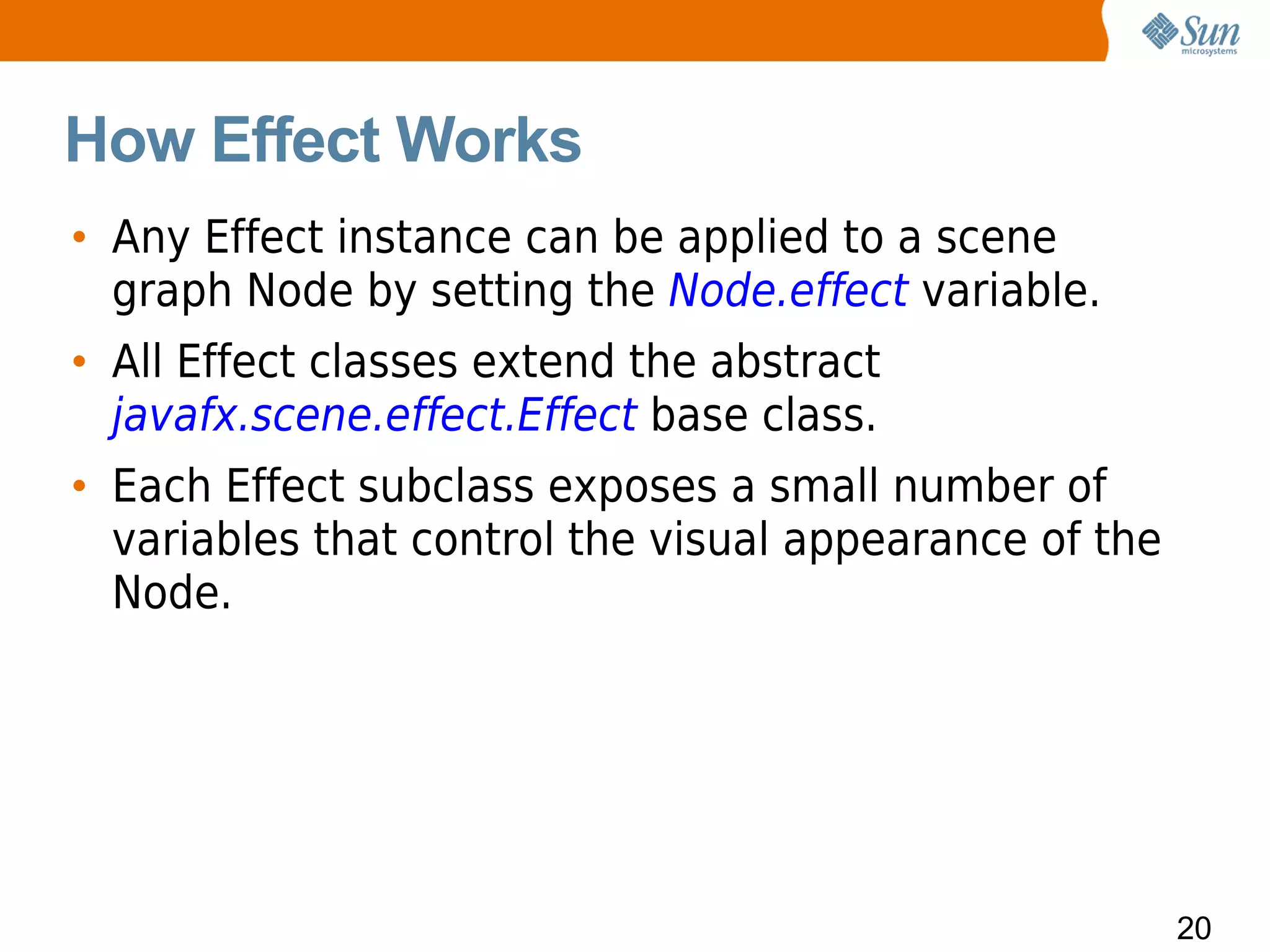 How Effect Works
• Any Effect instance can be applied to a scene
  graph Node by setting the Node.effect variable.
• All Effect classes extend the abstract
  javafx.scene.effect.Effect base class.
• Each Effect subclass exposes a small number of
  variables that control the visual appearance of the
  Node.




                                                        20
 