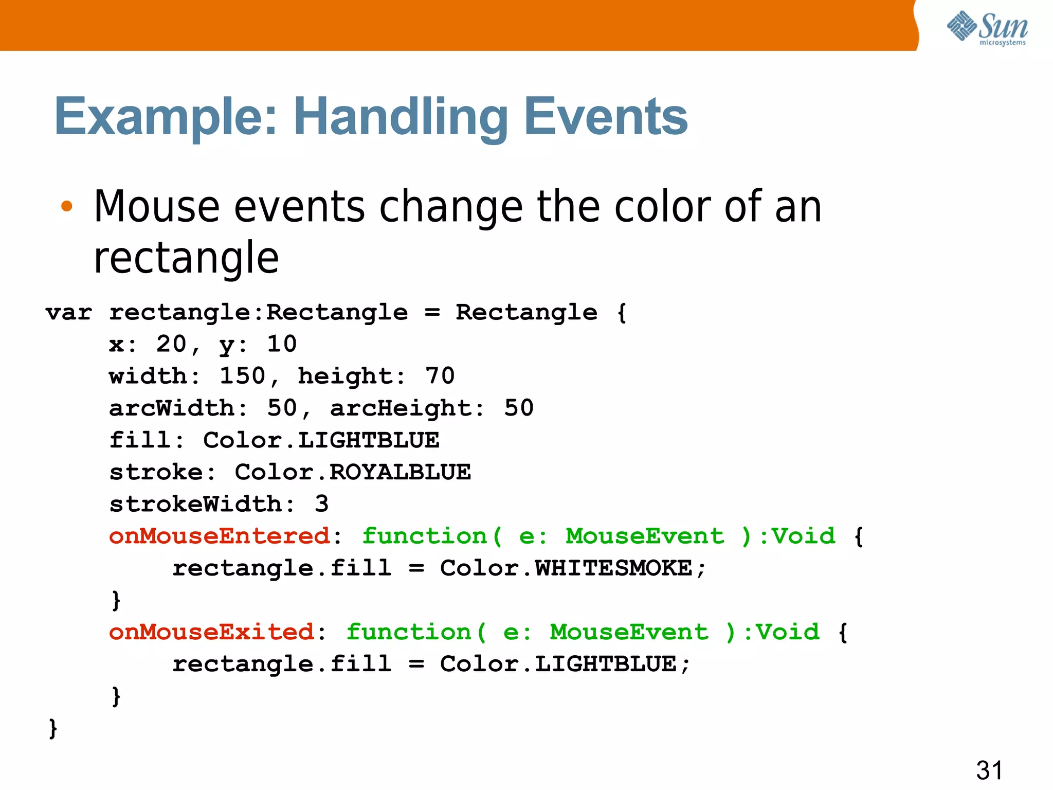 Example: Handling Events
• Mouse events change the color of an
  rectangle
var rectangle:Rectangle = Rectangle {
    x: 20, y: 10
    width: 150, height: 70
    arcWidth: 50, arcHeight: 50
    fill: Color.LIGHTBLUE
    stroke: Color.ROYALBLUE
    strokeWidth: 3
    onMouseEntered: function( e: MouseEvent ):Void {
        rectangle.fill = Color.WHITESMOKE;
    }
    onMouseExited: function( e: MouseEvent ):Void {
        rectangle.fill = Color.LIGHTBLUE;
    }
}
                                                       31
 