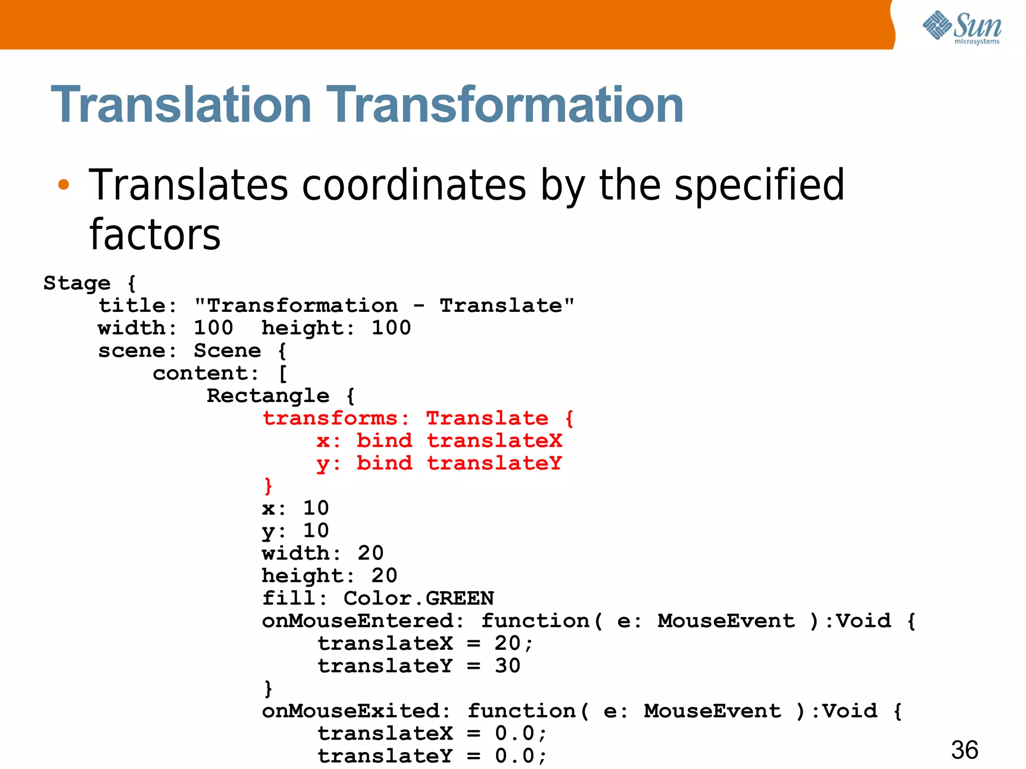 Translation Transformation
• Translates coordinates by the specified
  factors
Stage {
    title: "Transformation - Translate"
    width: 100 height: 100
    scene: Scene {
        content: [
            Rectangle {
                transforms: Translate {
                    x: bind translateX
                    y: bind translateY
                }
                x: 10
                y: 10
                width: 20
                height: 20
                fill: Color.GREEN
                onMouseEntered: function( e: MouseEvent ):Void {
                    translateX = 20;
                    translateY = 30
                }
                onMouseExited: function( e: MouseEvent ):Void {
                    translateX = 0.0;
                    translateY = 0.0;                              36
 