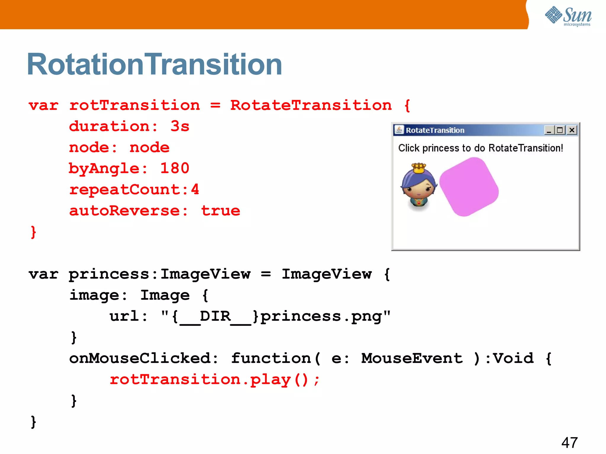 RotationTransition
var rotTransition = RotateTransition {
    duration: 3s
    node: node
    byAngle: 180
    repeatCount:4
    autoReverse: true
}

var princess:ImageView = ImageView {
    image: Image {
        url: "{__DIR__}princess.png"
    }
    onMouseClicked: function( e: MouseEvent ):Void {
        rotTransition.play();
    }
}
                                                       47
 
