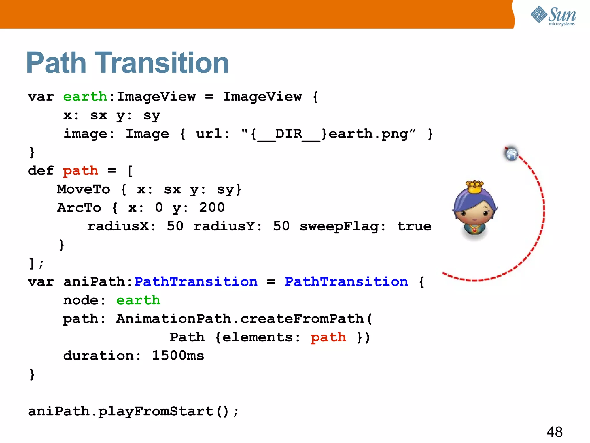 Path Transition
var earth:ImageView = ImageView {
    x: sx y: sy
    image: Image { url: "{__DIR__}earth.png” }
}
def path = [
   MoveTo { x: sx y: sy}
   ArcTo { x: 0 y: 200
       radiusX: 50 radiusY: 50 sweepFlag: true
   }
];
var aniPath:PathTransition = PathTransition {
    node: earth
    path: AnimationPath.createFromPath(
                Path {elements: path })
    duration: 1500ms
}

aniPath.playFromStart();
                                                 48
 