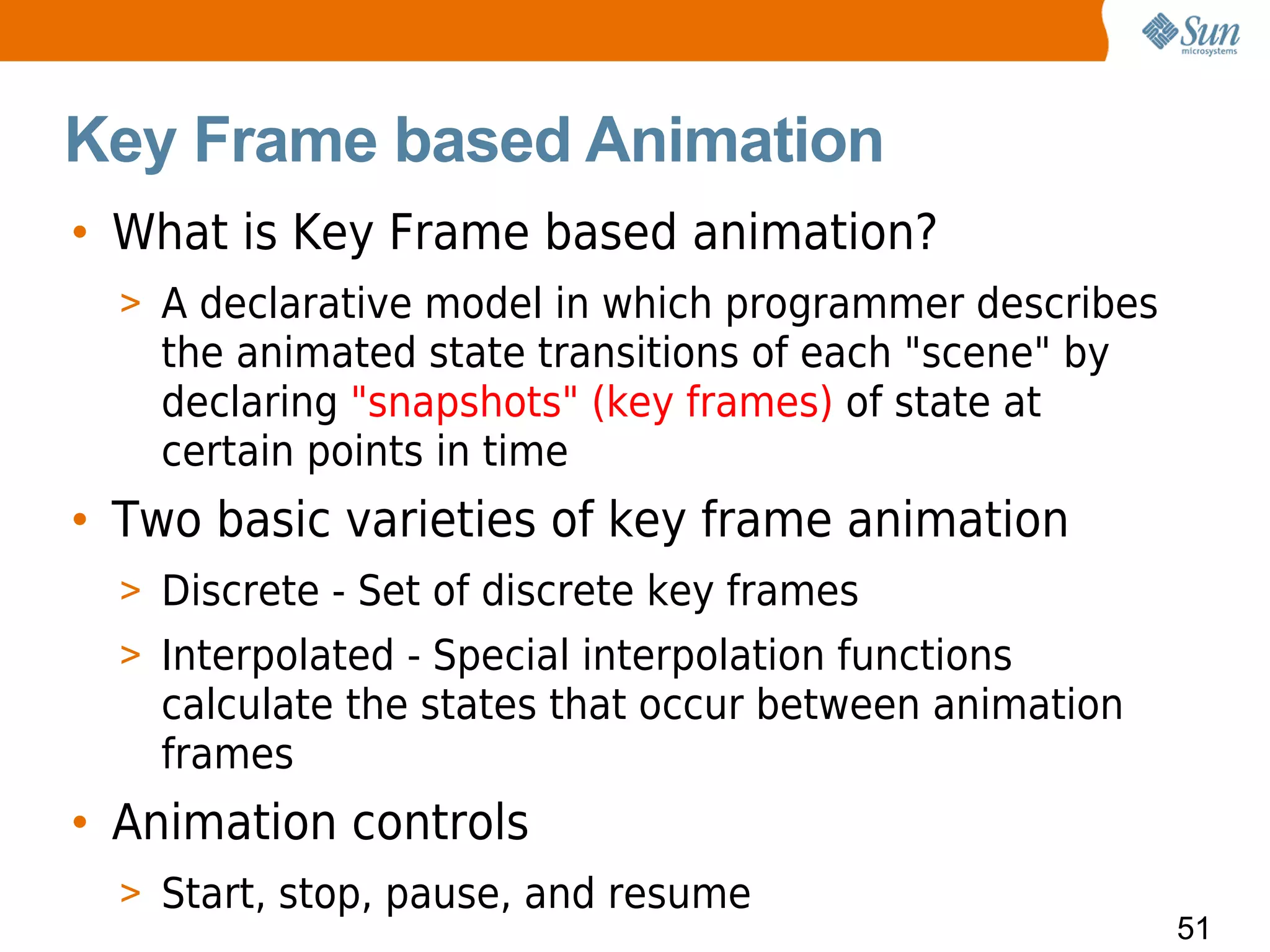 Key Frame based Animation
• What is Key Frame based animation?
  > A declarative model in which programmer describes
    the animated state transitions of each "scene" by
    declaring "snapshots" (key frames) of state at
    certain points in time
• Two basic varieties of key frame animation
  > Discrete - Set of discrete key frames
  > Interpolated - Special interpolation functions
    calculate the states that occur between animation
    frames
• Animation controls
  > Start, stop, pause, and resume
                                                        51
 