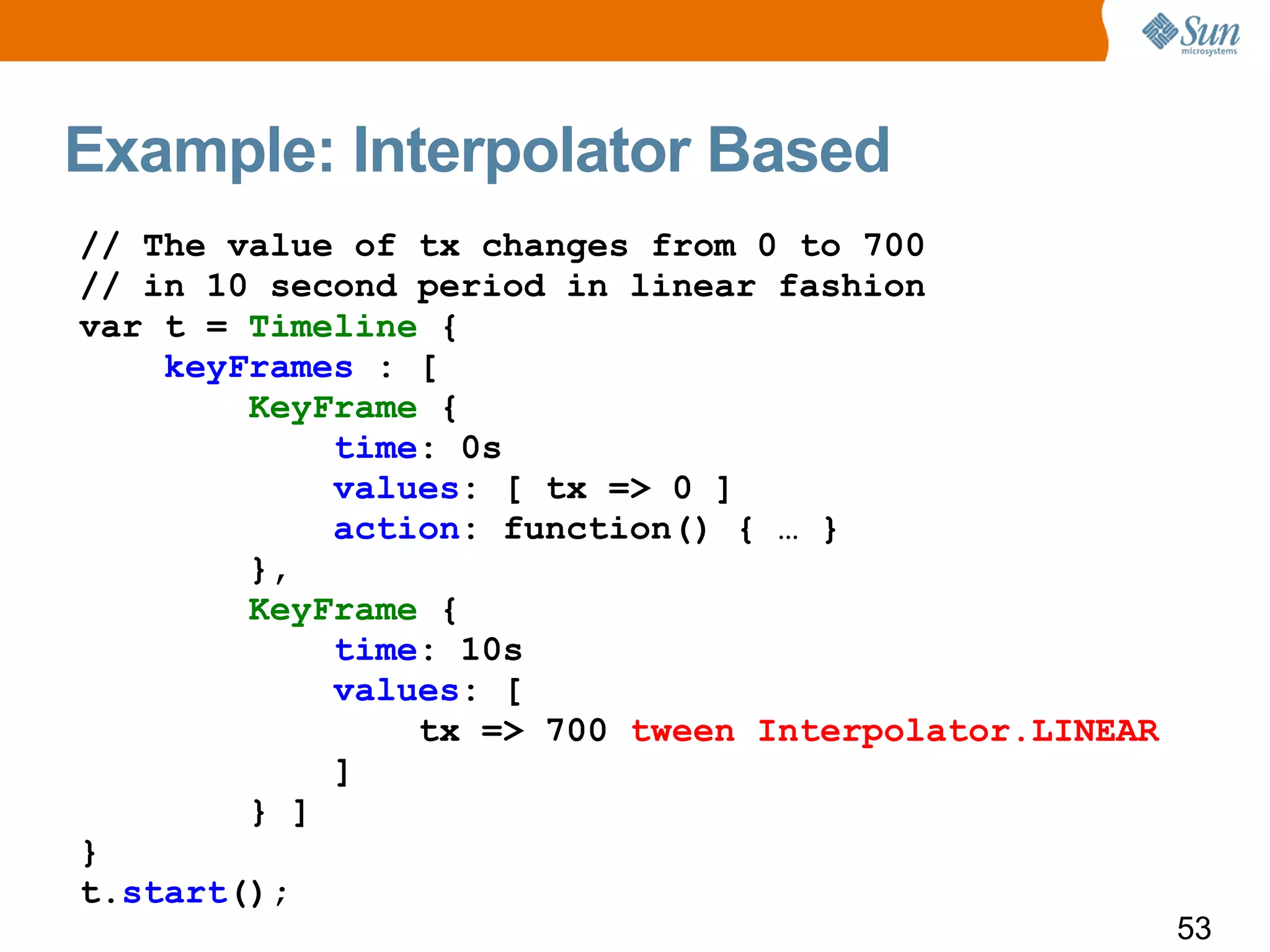 Example: Interpolator Based
// The value of tx changes from 0 to 700
// in 10 second period in linear fashion
var t = Timeline {
    keyFrames : [
        KeyFrame {
            time: 0s
            values: [ tx => 0 ]
            action: function() { … }
        },
        KeyFrame {
            time: 10s
            values: [
                tx => 700 tween Interpolator.LINEAR
            ]
        } ]
}
t.start();
                                                      53
 
