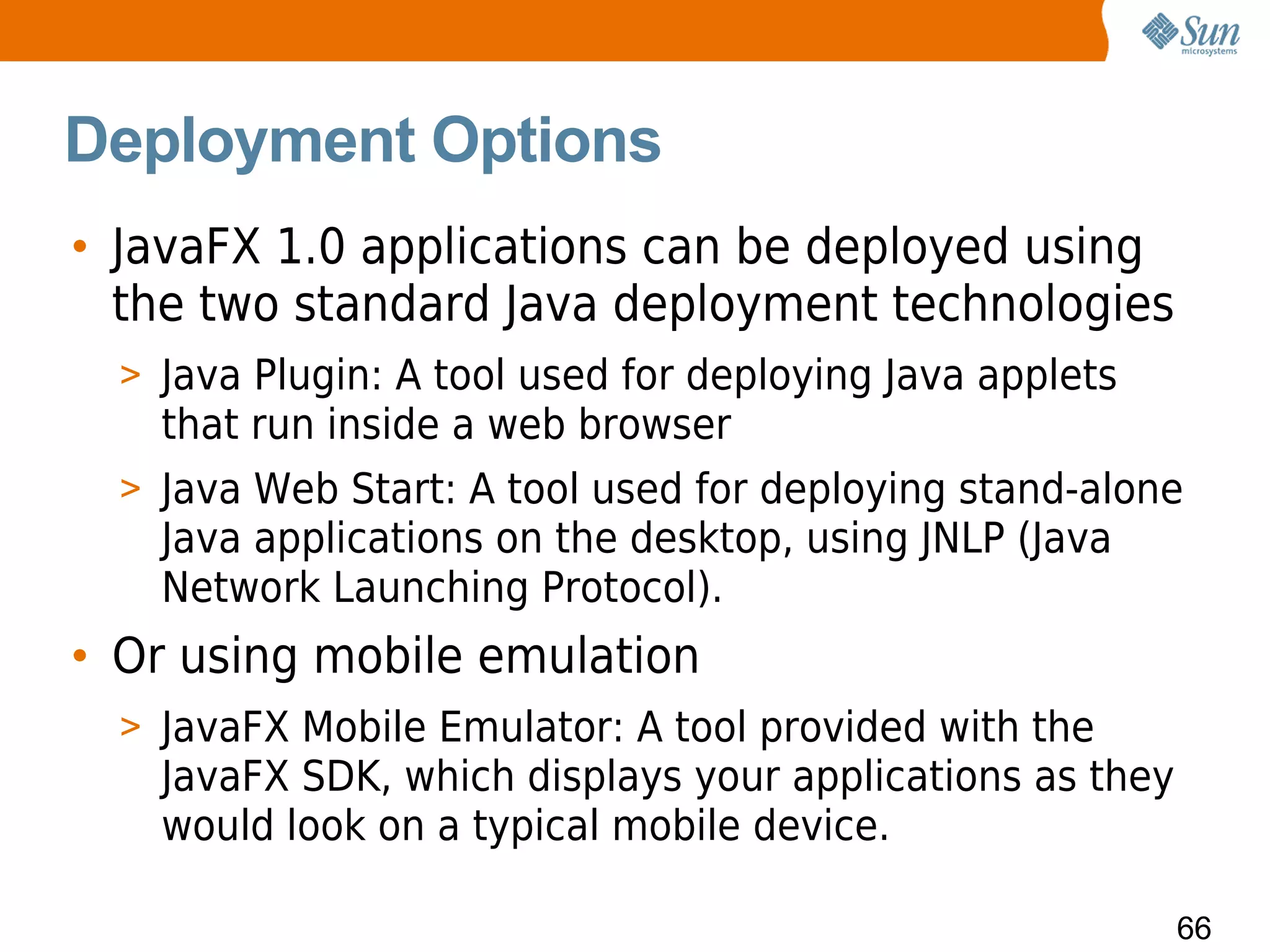 Deployment Options
• JavaFX 1.0 applications can be deployed using
  the two standard Java deployment technologies
  > Java Plugin: A tool used for deploying Java applets
    that run inside a web browser
  > Java Web Start: A tool used for deploying stand-alone
    Java applications on the desktop, using JNLP (Java
    Network Launching Protocol).
• Or using mobile emulation
  > JavaFX Mobile Emulator: A tool provided with the
    JavaFX SDK, which displays your applications as they
    would look on a typical mobile device.

                                                           66
 