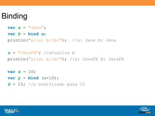 Bindingvara = "Java"; varb = binda; println("a:{a} b:{b}");  //a: Java b: Javaa = “JavaFX"; //atualiza b println("a:{a} b:{b}"); //a: JavaFX b: JavaFXvarx = 10; vary = bind (x+10);X = 15; //y modificado para 25