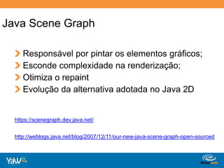Java SceneGraphResponsável por pintar os elementos gráficos; Esconde complexidade na renderização; Otimiza o repaint Evolução da alternativa adotada no Java 2Dhttps://scenegraph.dev.java.net/http://weblogs.java.net/blog/2007/12/11/our-new-java-scene-graph-open-sourced