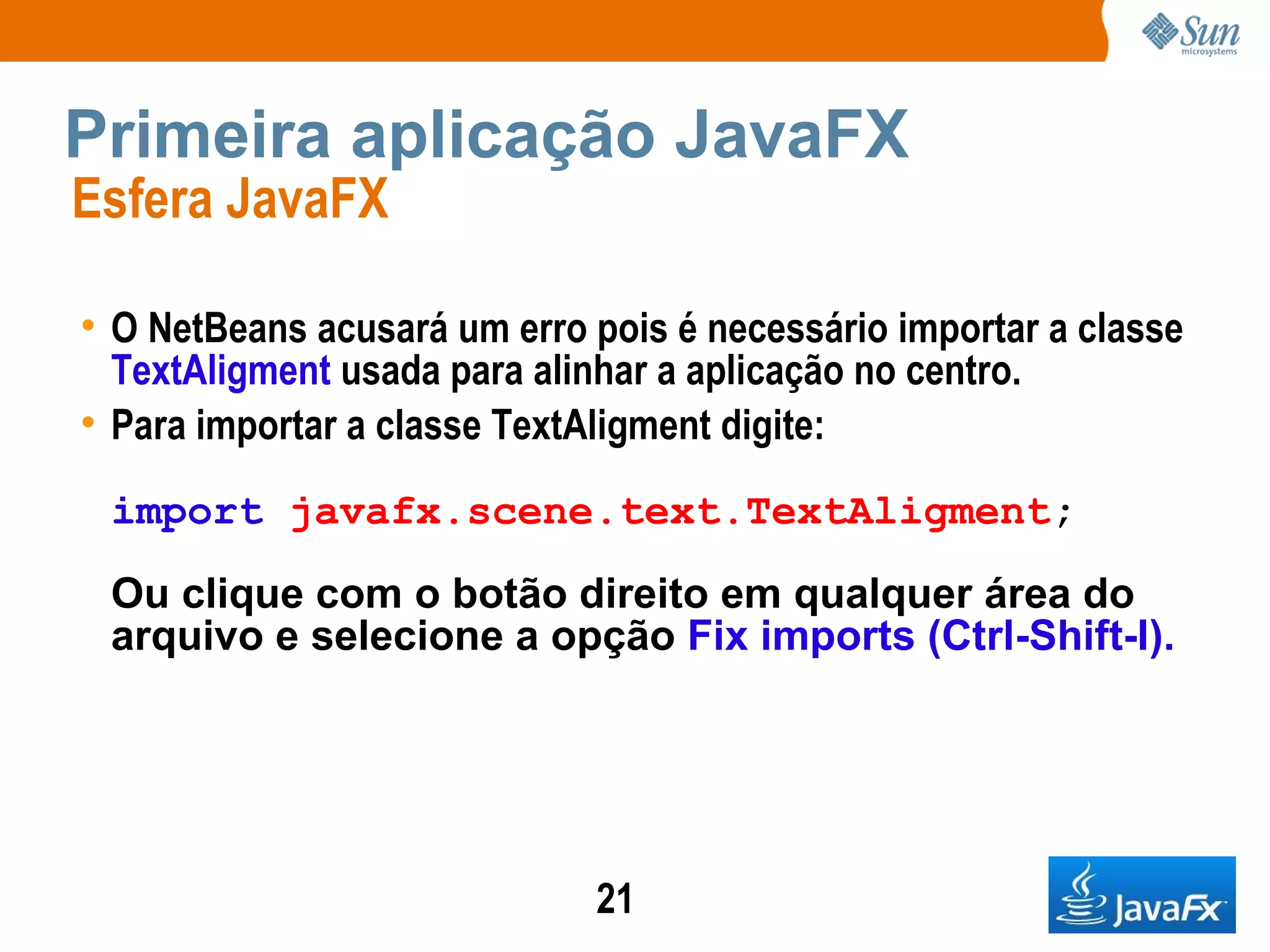 Primeira aplicação JavaFX Esfera JavaFX  O NetBeans acusará um erro pois é necessário importar a classe  TextAligment  usada para alinhar a aplicação no centro. Para importar a classe TextAligment digite: import   javafx.scene.text.TextAligment ; Ou clique com o botão direito em qualquer área do arquivo e selecione a opção  Fix imports (Ctrl-Shift-I).   