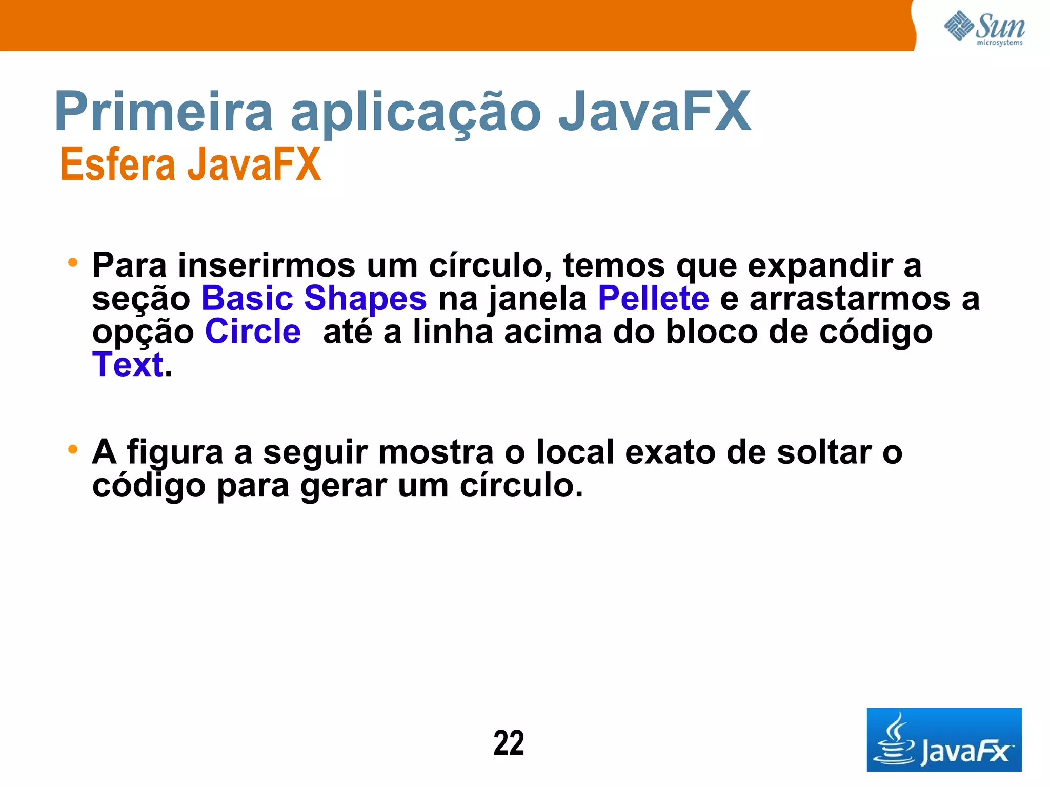Primeira aplicação JavaFX Esfera JavaFX  Para inserirmos um círculo, temos que expandir a seção  Basic Shapes  na janela  Pellete  e arrastarmos a opção  Circle   até a linha acima do bloco de código  Text . A figura a seguir mostra o local exato de soltar o código para gerar um círculo.   