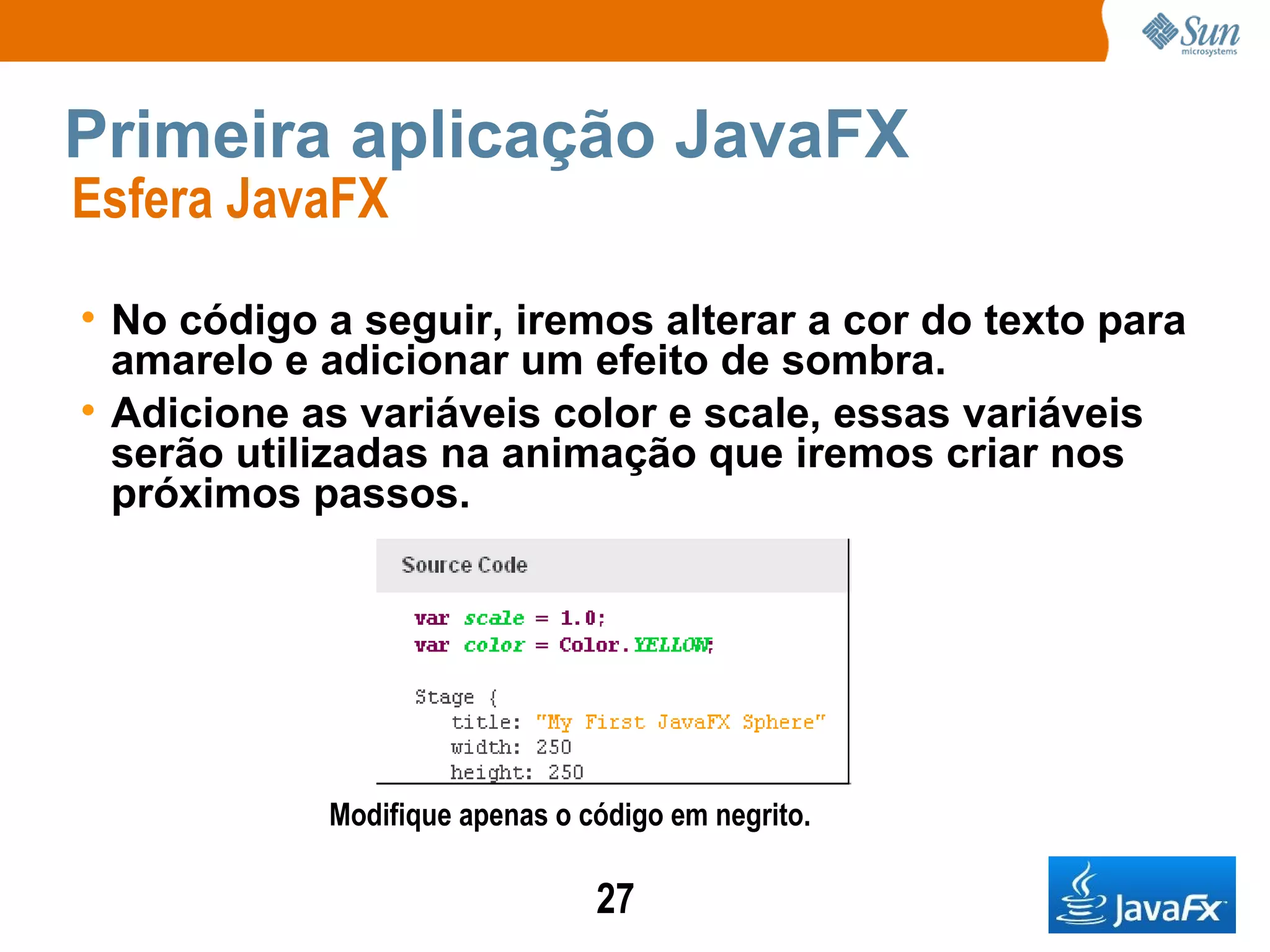 Primeira aplicação JavaFX Esfera JavaFX  No código a seguir, iremos alterar a cor do texto para amarelo e adicionar um efeito de sombra. Adicione as variáveis color e scale, essas variáveis serão utilizadas na animação que iremos criar nos próximos passos.   Modifique apenas o código em negrito. 